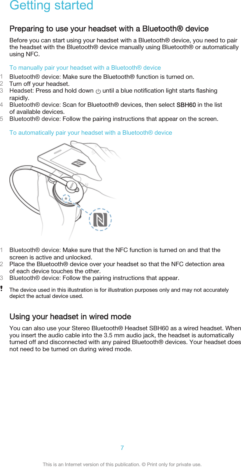 Getting startedPreparing to use your headset with a Bluetooth® deviceBefore you can start using your headset with a Bluetooth® device, you need to pairthe headset with the Bluetooth® device manually using Bluetooth® or automaticallyusing NFC.To manually pair your headset with a Bluetooth® device1Bluetooth® device: Make sure the Bluetooth® function is turned on.2Turn off your headset.3Headset: Press and hold down   until a blue notification light starts flashingrapidly.4Bluetooth® device: Scan for Bluetooth® devices, then select SBH60 in the listof available devices.5Bluetooth® device: Follow the pairing instructions that appear on the screen.To automatically pair your headset with a Bluetooth® device1Bluetooth® device: Make sure that the NFC function is turned on and that thescreen is active and unlocked.2Place the Bluetooth® device over your headset so that the NFC detection areaof each device touches the other.3Bluetooth® device: Follow the pairing instructions that appear.The device used in this illustration is for illustration purposes only and may not accuratelydepict the actual device used.Using your headset in wired modeYou can also use your Stereo Bluetooth® Headset SBH60 as a wired headset. Whenyou insert the audio cable into the 3.5 mm audio jack, the headset is automaticallyturned off and disconnected with any paired Bluetooth® devices. Your headset doesnot need to be turned on during wired mode.7This is an Internet version of this publication. © Print only for private use.