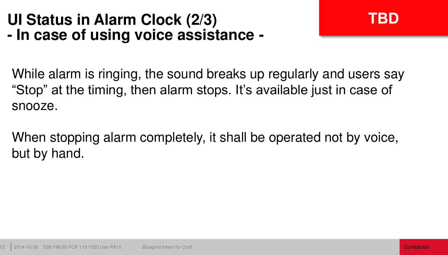 Confidential 538/196 05-FCP 119 1023 Uen PA15  Blueprint Intent for Croft 2014-10-28 12 UI Status in Alarm Clock (2/3) - In case of using voice assistance - While alarm is ringing, the sound breaks up regularly and users say “Stop” at the timing, then alarm stops. It’s available just in case of snooze.  When stopping alarm completely, it shall be operated not by voice, but by hand. 