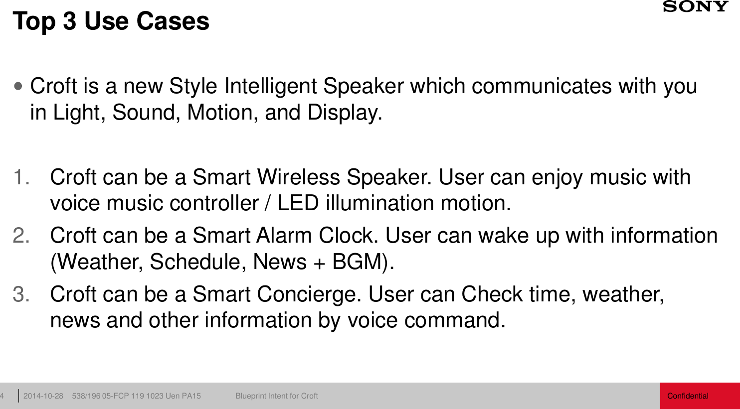 Confidential 538/196 05-FCP 119 1023 Uen PA15  Blueprint Intent for Croft 2014-10-28 4 Top 3 Use Cases Croft is a new Style Intelligent Speaker which communicates with you in Light, Sound, Motion, and Display.  1. Croft can be a Smart Wireless Speaker. User can enjoy music with voice music controller / LED illumination motion. 2. Croft can be a Smart Alarm Clock. User can wake up with information (Weather, Schedule, News + BGM). 3. Croft can be a Smart Concierge. User can Check time, weather, news and other information by voice command. 