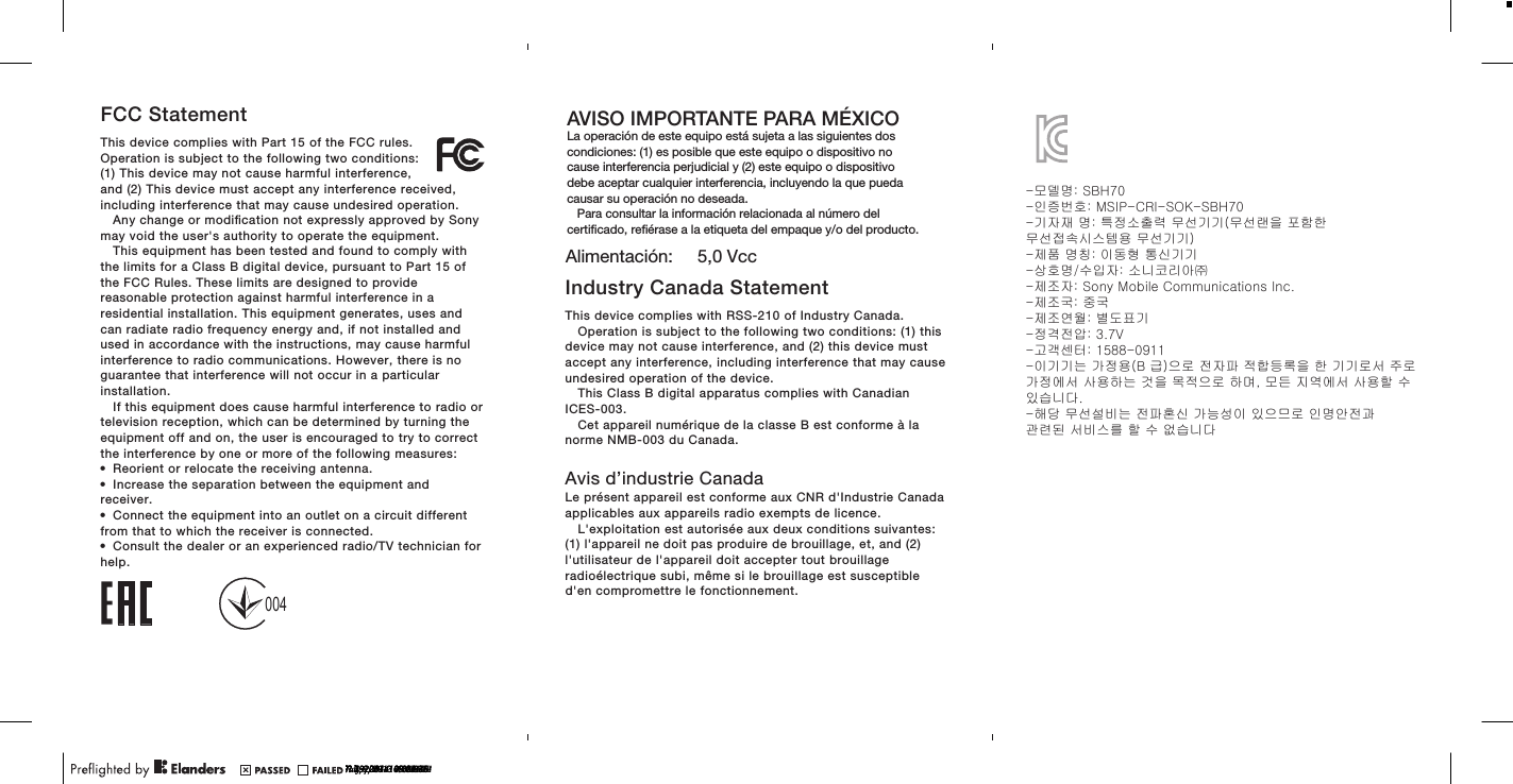 FCC StatementThis device complies with Part 15 of the FCC rules.Operation is subject to the following two conditions:(1) This device may not cause harmful interference,and (2) This device must accept any interference received,including interference that may cause undesired operation.Any change or modiﬁcation not expressly approved by Sonymay void the user&apos;s authority to operate the equipment.This equipment has been tested and found to comply withthe limits for a Class B digital device, pursuant to Part 15 ofthe FCC Rules. These limits are designed to providereasonable protection against harmful interference in aresidential installation. This equipment generates, uses andcan radiate radio frequency energy and, if not installed andused in accordance with the instructions, may cause harmfulinterference to radio communications. However, there is noguarantee that interference will not occur in a particularinstallation.If this equipment does cause harmful interference to radio ortelevision reception, which can be determined by turning theequipment off and on, the user is encouraged to try to correctthe interference by one or more of the following measures:•Reorient or relocate the receiving antenna.•Increase the separation between the equipment andreceiver.•Connect the equipment into an outlet on a circuit differentfrom that to which the receiver is connected.•Consult the dealer or an experienced radio/TV technician forhelp.Industry Canada StatementThis device complies with RSS-210 of Industry Canada.Operation is subject to the following two conditions: (1) thisdevice may not cause interference, and (2) this device mustaccept any interference, including interference that may causeundesired operation of the device.This Class B digital apparatus complies with CanadianICES-003.Cet appareil numérique de la classe B est conforme à lanorme NMB-003 du Canada.Avis d’industrie CanadaLe présent appareil est conforme aux CNR d&apos;Industrie Canadaapplicables aux appareils radio exempts de licence.L&apos;exploitation est autorisée aux deux conditions suivantes:(1) l&apos;appareil ne doit pas produire de brouillage, et, and (2)l&apos;utilisateur de l&apos;appareil doit accepter tout brouillageradioélectrique subi, même si le brouillage est susceptibled&apos;en compromettre le fonctionnement.July 8, 2013  10:41:22July 9, 2013  13:24:54AVISO IMPORTANTE PARA MÉXICOLa operación de este equipo está sujeta a las siguientes dos condiciones: (1) es posible que este equipo o dispositivo no cause interferencia perjudicial y (2) este equipo o dispositivo debe aceptar cualquier interferencia, incluyendo la que pueda causar su operación no deseada.   Para consultar la información relacionada al número del certiﬁcado, reﬁérase a la etiqueta del empaque y/o del producto.Alimentación:     5,0 Vcc?? 19, 2014  09:00:46?? 19, 2014  09:21:28?? 3, 2014  13:08:02?? 7, 2014  10:12:36?? 23, 2014  15:12:30004-모델명: SBH70-인증번호: MSIP-CRI-SOK-SBH70-기자재 명: 특정소출력 무선기기(무선랜을 포함한 무선접속시스템용 무선기기)-제품 명칭: 이동형 통신기기-상호명/수입자: 소니코리아㈜-제조자: Sony Mobile Communications Inc.-제조국: 중국-제조연월: 별도표기-정격전압: 3.7V-고객센터: 1588-0911-이기기는 가정용(B 급)으로 전자파 적합등록을 한 기기로서 주로 가정에서 사용하는 것을 목적으로 하며, 모든 지역에서 사용할 수 있습니다.-해당 무선설비는 전파혼신 가능성이 있으므로 인명안전과 관련된 서비스를 할 수 없습니다