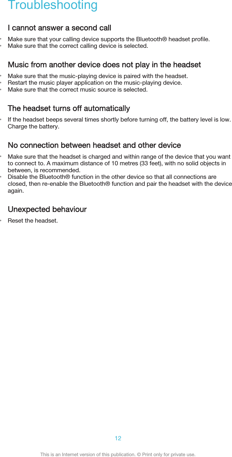 TroubleshootingI cannot answer a second call•Make sure that your calling device supports the Bluetooth® headset profile.•Make sure that the correct calling device is selected.Music from another device does not play in the headset•Make sure that the music-playing device is paired with the headset.•Restart the music player application on the music-playing device.•Make sure that the correct music source is selected.The headset turns off automatically•If the headset beeps several times shortly before turning off, the battery level is low.Charge the battery.No connection between headset and other device•Make sure that the headset is charged and within range of the device that you wantto connect to. A maximum distance of 10 metres (33 feet), with no solid objects inbetween, is recommended.•Disable the Bluetooth® function in the other device so that all connections areclosed, then re-enable the Bluetooth® function and pair the headset with the deviceagain.Unexpected behaviour•Reset the headset.12This is an Internet version of this publication. © Print only for private use.