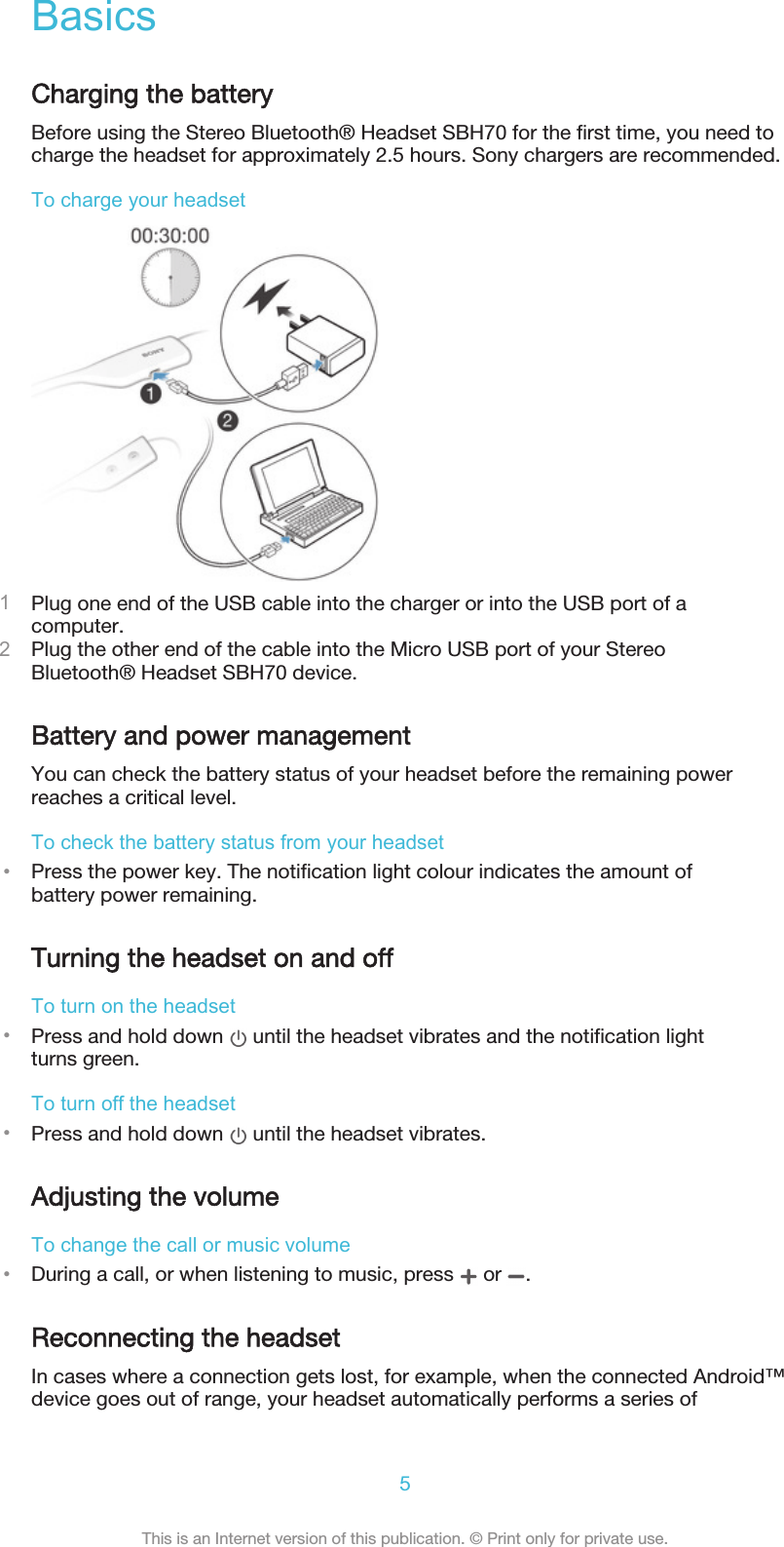 BasicsCharging the batteryBefore using the Stereo Bluetooth® Headset SBH70 for the first time, you need tocharge the headset for approximately 2.5 hours. Sony chargers are recommended.To charge your headset1Plug one end of the USB cable into the charger or into the USB port of acomputer.2Plug the other end of the cable into the Micro USB port of your StereoBluetooth® Headset SBH70 device.Battery and power managementYou can check the battery status of your headset before the remaining powerreaches a critical level.To check the battery status from your headset•Press the power key. The notification light colour indicates the amount ofbattery power remaining.Turning the headset on and offTo turn on the headset•Press and hold down   until the headset vibrates and the notification lightturns green.To turn off the headset•Press and hold down   until the headset vibrates.Adjusting the volumeTo change the call or music volume•During a call, or when listening to music, press   or  .Reconnecting the headsetIn cases where a connection gets lost, for example, when the connected Android™device goes out of range, your headset automatically performs a series of5This is an Internet version of this publication. © Print only for private use.