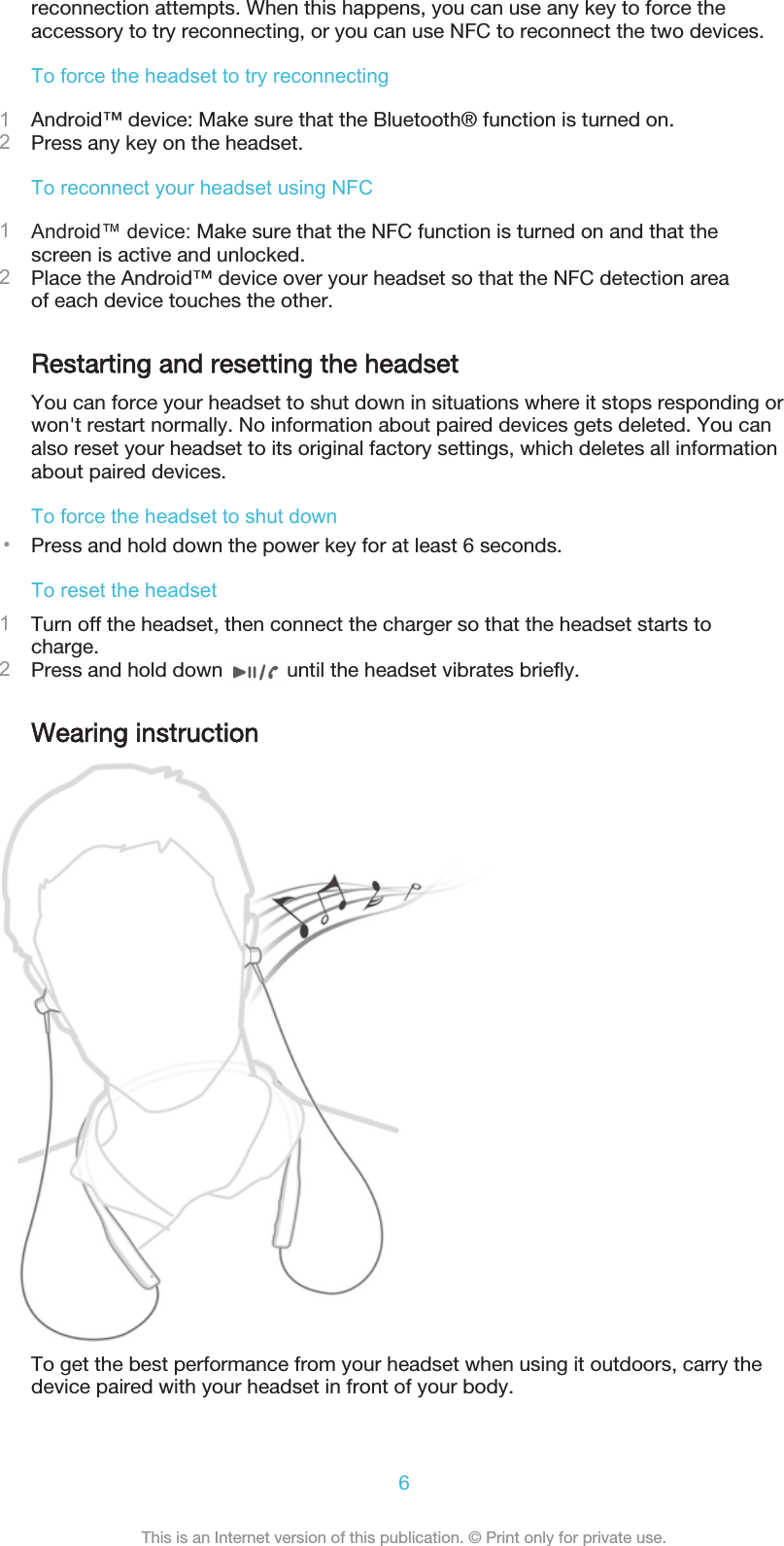 reconnection attempts. When this happens, you can use any key to force theaccessory to try reconnecting, or you can use NFC to reconnect the two devices.To force the headset to try reconnecting1Android™ device: Make sure that the Bluetooth® function is turned on.2Press any key on the headset.To reconnect your headset using NFC1Android™ device: Make sure that the NFC function is turned on and that thescreen is active and unlocked.2Place the Android™ device over your headset so that the NFC detection areaof each device touches the other.Restarting and resetting the headsetYou can force your headset to shut down in situations where it stops responding orwon&apos;t restart normally. No information about paired devices gets deleted. You canalso reset your headset to its original factory settings, which deletes all informationabout paired devices.To force the headset to shut down•Press and hold down the power key for at least 6 seconds.To reset the headset1Turn off the headset, then connect the charger so that the headset starts tocharge.2Press and hold down   until the headset vibrates briefly.Wearing instructionTo get the best performance from your headset when using it outdoors, carry thedevice paired with your headset in front of your body.6This is an Internet version of this publication. © Print only for private use.