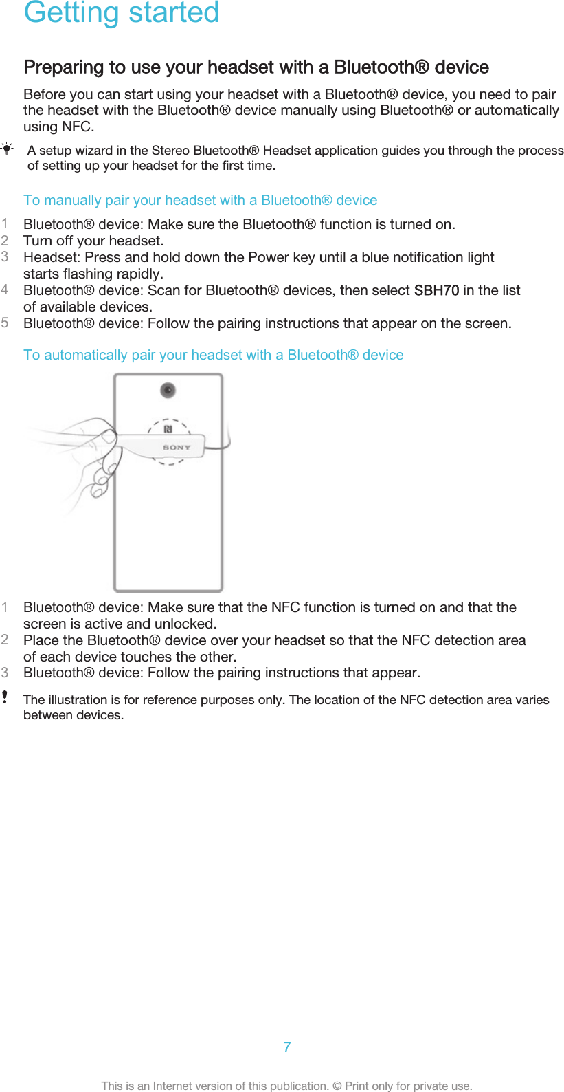Getting startedPreparing to use your headset with a Bluetooth® deviceBefore you can start using your headset with a Bluetooth® device, you need to pairthe headset with the Bluetooth® device manually using Bluetooth® or automaticallyusing NFC.A setup wizard in the Stereo Bluetooth® Headset application guides you through the processof setting up your headset for the first time.To manually pair your headset with a Bluetooth® device1Bluetooth® device: Make sure the Bluetooth® function is turned on.2Turn off your headset.3Headset: Press and hold down the Power key until a blue notification lightstarts flashing rapidly.4Bluetooth® device: Scan for Bluetooth® devices, then select SBH70 in the listof available devices.5Bluetooth® device: Follow the pairing instructions that appear on the screen.To automatically pair your headset with a Bluetooth® device1Bluetooth® device: Make sure that the NFC function is turned on and that thescreen is active and unlocked.2Place the Bluetooth® device over your headset so that the NFC detection areaof each device touches the other.3Bluetooth® device: Follow the pairing instructions that appear.The illustration is for reference purposes only. The location of the NFC detection area variesbetween devices.7This is an Internet version of this publication. © Print only for private use.
