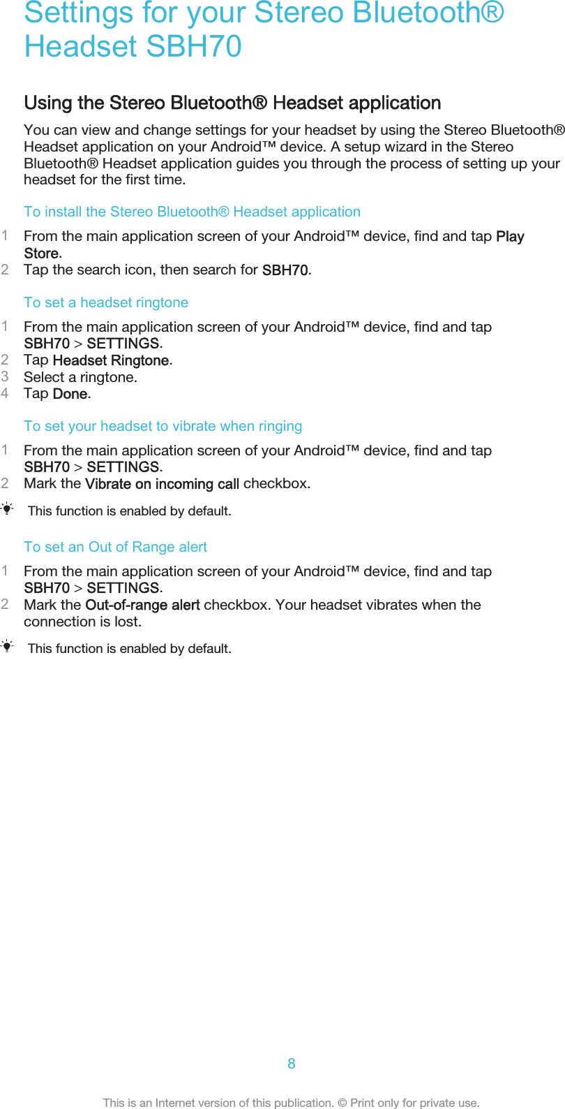 Settings for your Stereo Bluetooth®Headset SBH70Using the Stereo Bluetooth® Headset applicationYou can view and change settings for your headset by using the Stereo Bluetooth®Headset application on your Android™ device. A setup wizard in the StereoBluetooth® Headset application guides you through the process of setting up yourheadset for the first time.To install the Stereo Bluetooth® Headset application1From the main application screen of your Android™ device, find and tap PlayStore.2Tap the search icon, then search for SBH70.To set a headset ringtone1From the main application screen of your Android™ device, find and tapSBH70 &gt; SETTINGS.2Tap Headset Ringtone.3Select a ringtone.4Tap Done.To set your headset to vibrate when ringing1From the main application screen of your Android™ device, find and tapSBH70 &gt; SETTINGS.2Mark the Vibrate on incoming call checkbox.This function is enabled by default.To set an Out of Range alert1From the main application screen of your Android™ device, find and tapSBH70 &gt; SETTINGS.2Mark the Out-of-range alert checkbox. Your headset vibrates when theconnection is lost.This function is enabled by default.8This is an Internet version of this publication. © Print only for private use.