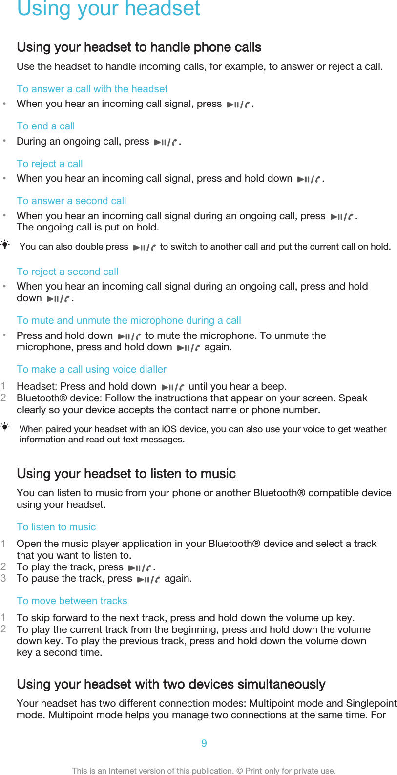 Using your headsetUsing your headset to handle phone callsUse the headset to handle incoming calls, for example, to answer or reject a call.To answer a call with the headset•When you hear an incoming call signal, press  .To end a call•During an ongoing call, press  .To reject a call•When you hear an incoming call signal, press and hold down  .To answer a second call•When you hear an incoming call signal during an ongoing call, press  .The ongoing call is put on hold.You can also double press   to switch to another call and put the current call on hold.To reject a second call•When you hear an incoming call signal during an ongoing call, press and holddown  .To mute and unmute the microphone during a call•Press and hold down   to mute the microphone. To unmute themicrophone, press and hold down   again.To make a call using voice dialler1Headset: Press and hold down   until you hear a beep.2Bluetooth® device: Follow the instructions that appear on your screen. Speakclearly so your device accepts the contact name or phone number.When paired your headset with an iOS device, you can also use your voice to get weatherinformation and read out text messages.Using your headset to listen to musicYou can listen to music from your phone or another Bluetooth® compatible deviceusing your headset.To listen to music1Open the music player application in your Bluetooth® device and select a trackthat you want to listen to.2To play the track, press  .3To pause the track, press   again.To move between tracks1To skip forward to the next track, press and hold down the volume up key.2To play the current track from the beginning, press and hold down the volumedown key. To play the previous track, press and hold down the volume downkey a second time.Using your headset with two devices simultaneouslyYour headset has two different connection modes: Multipoint mode and Singlepointmode. Multipoint mode helps you manage two connections at the same time. For9This is an Internet version of this publication. © Print only for private use.