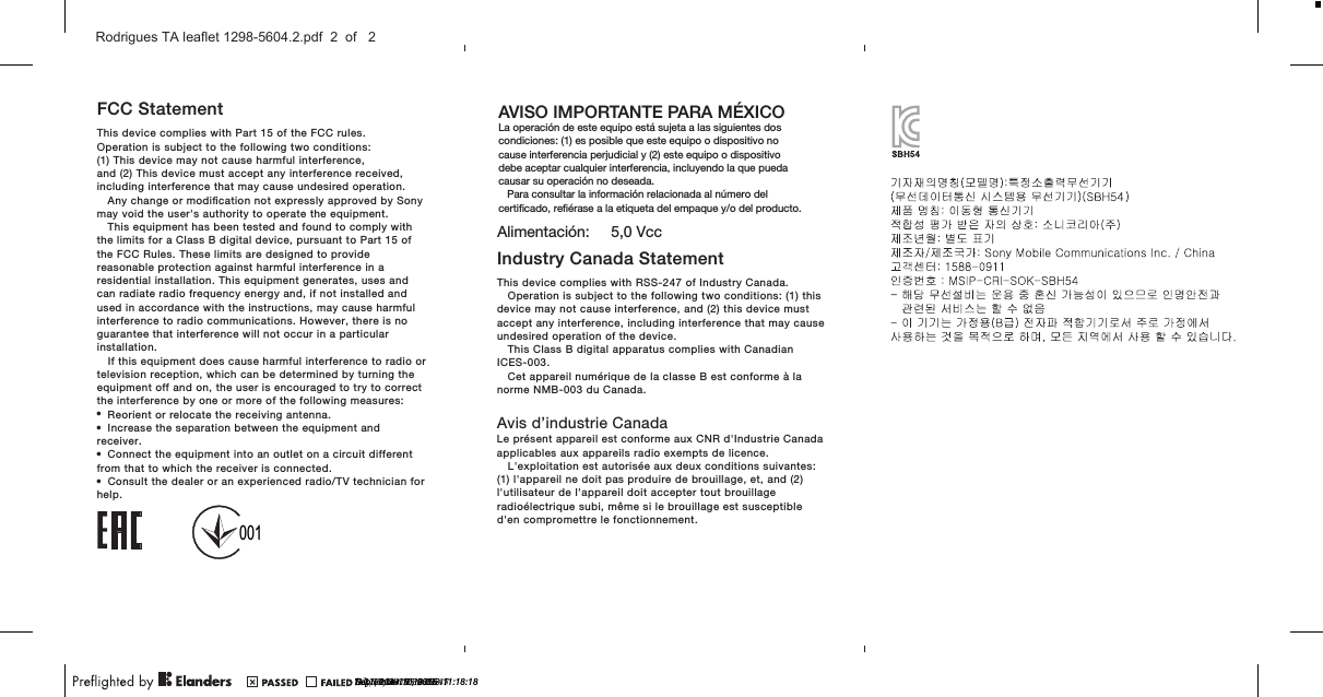 FCC StatementThis device complies with Part 15 of the FCC rules.Operation is subject to the following two conditions:(1) This device may not cause harmful interference,and (2) This device must accept any interference received,including interference that may cause undesired operation.Any change or modiﬁcation not expressly approved by Sonymay void the user&apos;s authority to operate the equipment.This equipment has been tested and found to comply withthe limits for a Class B digital device, pursuant to Part 15 ofthe FCC Rules. These limits are designed to providereasonable protection against harmful interference in aresidential installation. This equipment generates, uses andcan radiate radio frequency energy and, if not installed andused in accordance with the instructions, may cause harmfulinterference to radio communications. However, there is noguarantee that interference will not occur in a particularinstallation.If this equipment does cause harmful interference to radio ortelevision reception, which can be determined by turning theequipment off and on, the user is encouraged to try to correctthe interference by one or more of the following measures:•Reorient or relocate the receiving antenna.•Increase the separation between the equipment andreceiver.•Connect the equipment into an outlet on a circuit differentfrom that to which the receiver is connected.•Consult the dealer or an experienced radio/TV technician forhelp.Industry Canada StatementTh i s  de v ic e  c om pl i es   wi th   RS S- 24 7   o f  I n du st r y  C a na da .Operation is subject to the following two conditions: (1) thisdevice may not cause interference, and (2) this device mustaccept any interference, including interference that may causeundesired operation of the device.This Class B digital apparatus complies with CanadianICES-003.Cet appareil numérique de la classe B est conforme à lanorme NMB-003 du Canada.Avis d’industrie CanadaLe présent appareil est conforme aux CNR d&apos;Industrie Canadaapplicables aux appareils radio exempts de licence.L&apos;exploitation est autorisée aux deux conditions suivantes:(1) l&apos;appareil ne doit pas produire de brouillage, et, and (2)l&apos;utilisateur de l&apos;appareil doit accepter tout brouillageradioélectrique subi, même si le brouillage est susceptibled&apos;en compromettre le fonctionnement.AVISO IMPORTANTE PARA MÉXICOLa operación de este equipo está sujeta a las siguientes dos condiciones: (1) es posible que este equipo o dispositivo no cause interferencia perjudicial y (2) este equipo o dispositivo debe aceptar cualquier interferencia, incluyendo la que pueda causar su operación no deseada.   Para consultar la información relacionada al número del certiﬁcado, reﬁérase a la etiqueta del empaque y/o del producto.Alimentación:     5,0 Vcc?? 21, 2014  09:03:29?? 1, 2014  11:39:13?? 17, 2014  15:34:02001July 17, 2015  10:11:47July 17, 2015  11:26:15September 10, 2015  11:18:18Rodrigues TA leaflet 1298-5604.2.pdf  2  of   2