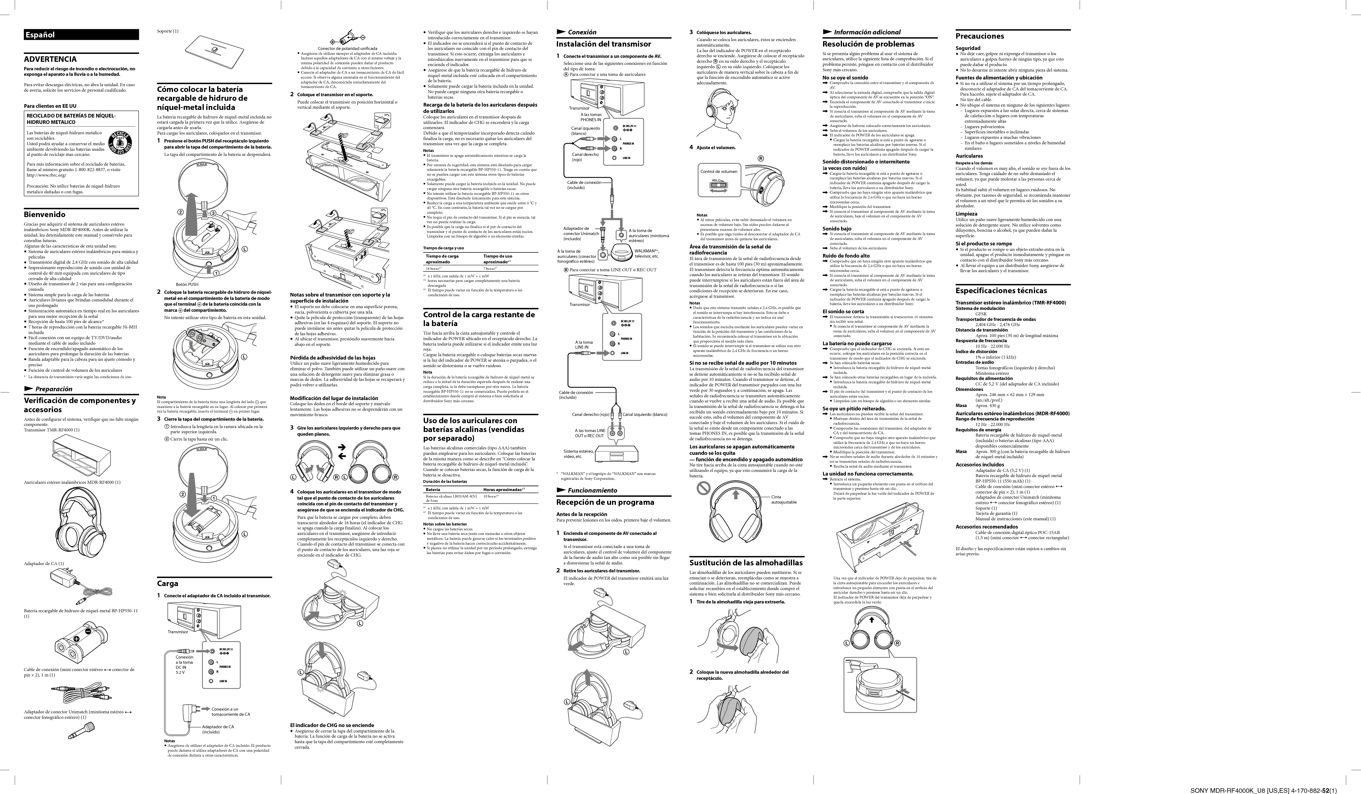 SONY MDR-RF4000K_U8 [US,ES] 4-170-882-52(1)ConexiónInstalación del transmisor1  Conecte el transmisor a un componente de AV.Seleccione una de las siguientes conexiones en función del tipo de toma: Para conectar a una toma de auricularesTransmisorCanal izquierdo (blanco)Canal derecho (rojo)A las tomas PHONES INCable de conexión (incluido)Adaptador de conector Unimatch (incluido)A la toma de auriculares (conector fonográfico estéreo)A la toma de auriculares (minitoma estéreo)WALKMAN®*, televisor, etc.  Para conectar a toma LINE OUT o REC OUTTransmisorA la toma LINE INCanal derecho (rojo)Cable de conexión (incluido)Sistema estéreo, vídeo, etc.A las tomas LINE OUT o REC OUTCanal izquierdo (blanco)*  “WALKMAN” y el logotipo de “WALKMAN” son marcas registradas de Sony Corporation.FuncionamientoRecepción de un programaAntes de la recepciónPara prevenir lesiones en los oídos, primero baje el volumen.1  Encienda el componente de AV conectado al transmisor.Si el transmisor está conectado a una toma de auriculares, ajuste el control de volumen del componente de la fuente de audio tan alto como sea posible sin llegar a distorsionar la señal de audio.2  Retire los auriculares del transmisor.El indicador de POWER del transmisor emitirá una luz verde.--Soporte (1)Cómo colocar la batería recargable de hidruro de níquel-metal incluidaLa batería recargable de hidruro de níquel-metal incluida no estará cargada la primera vez que la utilice. Asegúrese de cargarla antes de usarla.Para cargar los auriculares, colóquelos en el transmisor.1  Presione el botón PUSH del receptáculo izquierdo para abrir la tapa del compartimiento de la batería.La tapa del compartimiento de la batería se desprenderá.-Botón PUSH2  Coloque la batería recargable de hidruro de níquel-metal en el compartimiento de la batería de modo que el terminal  de la batería coincida con la marca  del compartimiento.No intente utilizar otro tipo de batería en esta unidad.-NotaEl compartimiento de la batería tiene una lengüeta del lado  que mantiene a la batería recargable en su lugar. Al colocar por primera vez la batería recargable, inserte el terminal  en primer lugar.3  Cierre la tapa del compartimiento de la batería.  Introduzca la lengüeta en la ranura ubicada en la parte superior izquierda. Cierre la tapa hasta oír un clic.-Carga1  Conecte el adaptador de CA incluido al transmisor.TransmisorAdaptador de CA (incluido)Conexión a un tomacorriente de CAConexión a la toma DC IN 5.2 VNotas Asegúrese de utilizar el adaptador de CA incluido. El producto puede dañarse si utiliza adaptadores de CA con una polaridad de conexión distinta u otras características.Información adicionalResolución de problemasSi se presenta algún problema al usar el sistema de auriculares, utilice la siguiente lista de comprobación. Si el problema persiste, póngase en contacto con el distribuidor Sony más cercano.No se oye el sonido  Compruebe la conexión entre el transmisor y el componente de AV.  Al seleccionar la entrada digital, compruebe que la salida digital óptica del componente de AV se encuentre en la posición “ON”.  Encienda el componente de AV conectado al transmisor e inicie la reproducción.  Si conecta el transmisor al componente de AV mediante la toma de auriculares, suba el volumen en el componente de AV conectado.  Asegúrese de haberse colocado correctamente los auriculares.  Suba el volumen de los auriculares.  El indicador de POWER de los auriculares se apaga. Cargue la batería recargable si está a punto de agotarse o reemplace las baterías alcalinas por baterías nuevas. Si el indicador de POWER continúa apagado después de cargar la batería, lleve los auriculares a un distribuidor Sony.Sonido distorsionado o intermitente (a veces con ruido)  Cargue la batería recargable si está a punto de agotarse o reemplace las baterías alcalinas por baterías nuevas. Si el indicador de POWER continúa apagado después de cargar la batería, lleve los auriculares a un distribuidor Sony.  Compruebe que no haya ningún otro aparato inalámbrico que utilice la frecuencia de 2,4 GHz o que no haya un horno microondas cerca. Modifique la posición del transmisor.  Si conecta el transmisor al componente de AV mediante la toma de auriculares, baje el volumen en el componente de AV conectado.Sonido bajo  Si conecta el transmisor al componente de AV mediante la toma de auriculares, suba el volumen en el componente de AV conectado.  Suba el volumen de los auriculares.Ruido de fondo alto  Compruebe que no haya ningún otro aparato inalámbrico que utilice la frecuencia de 2,4 GHz o que no haya un horno microondas cerca.  Si conecta el transmisor al componente de AV mediante la toma de auriculares, suba el volumen en el componente de AV conectado.  Cargue la batería recargable si está a punto de agotarse o reemplace las baterías alcalinas por baterías nuevas. Si el indicador de POWER continúa apagado después de cargar la batería, lleve los auriculares a un distribuidor Sony.El sonido se corta  El transmisor detiene la transmisión si transcurren 10 minutos sin recibir una señal. Si conecta el transmisor al componente de AV mediante la toma de auriculares, suba el volumen en el componente de AV conectado.La batería no puede cargarse  Compruebe que el indicador de CHG se encienda. Si esto no ocurre, coloque los auriculares en la posición correcta en el transmisor de modo que el indicador de CHG se encienda.  Se han colocado baterías secas. Introduzca la batería recargable de hidruro de níquel-metal incluida.  Se han colocado otras baterías recargables en lugar de la incluida. Introduzca la batería recargable de hidruro de níquel-metal incluida.  El pin de contacto del transmisor y el punto de contacto de los auriculares están sucios.  Límpielos con un hisopo de algodón o un elemento similar.Se oye un pitido reiterado.  Los auriculares no pueden recibir la señal del transmisor. Muévase dentro del área de transmisión de la señal de radiofrecuencia. Compruebe las conexiones del transmisor, del adaptador de CA y del tomacorriente de CA. Compruebe que no haya ningún otro aparato inalámbrico que utilice la frecuencia de 2,4 GHz o que no haya un horno microondas cerca del transmisor y de los auriculares. Modifique la posición del transmisor.  No se reciben señales de audio durante alrededor de 10 minutos y no se transmiten señales de radiofrecuencia. Reciba la señal de audio mediante el transmisor.La unidad no funciona correctamente.  Reinicie el sistema. Introduzca un pequeño elemento con punta en el orificio del transmisor y presione hasta oír un clic.Dejará de parpadear la luz verde del indicador de POWER de la parte superior. Una vez que el indicador de POWER deje de parpadear, tire de la cinta autoajustable para encender los auriculares e introduzca un pequeño elemento con punta en el orificio del auricular derecho y presione hasta oír un clic.El indicador de POWER del transmisor deja de parpadear y queda encendida la luz verde.3-Conector de polaridad unificada Asegúrese de utilizar siempre el adaptador de CA incluido. Incluso aquellos adaptadores de CA con el mismo voltaje y la misma polaridad de conexión pueden dañar el producto debido a la capacidad de corriente u otros factores. Conecte el adaptador de CA a un tomacorriente de CA de fácil acceso. Si observa alguna anomalía en el funcionamiento del adaptador de CA, desconéctelo inmediatamente del tomacorriente de CA.2  Coloque el transmisor en el soporte.Puede colocar el transmisor en posición horizontal o vertical mediante el soporte.Notas sobre el transmisor con soporte y la superficie de instalación  El soporte no debe colocarse en una superficie porosa, sucia, polvorienta o cubierta por una tela.  Quite la película de protección (transparente) de las hojas adhesivas (en las 4 esquinas) del soporte. El soporte no puede instalarse sin antes quitar la película de protección de las hojas adhesivas.  Al ubicar el transmisor, presiónelo suavemente hacia abajo en el soporte. Pérdida de adhesividad de las hojasUtilice un paño suave ligeramente humedecido para eliminar el polvo. También puede utilizar un paño suave con una solución de detergente suave para eliminar grasa o marcas de dedos. La adhesividad de las hojas se recuperará y podrá volver a utilizarlas.Modificación del lugar de instalaciónColoque los dedos en el borde del soporte y muévalo lentamente. Las hojas adhesivas no se desprenderán con un movimiento brusco.3  Gire los auriculares izquierdo y derecho para que queden planos.3-3-4  Coloque los auriculares en el transmisor de modo tal que el punto de contacto de los auriculares coincida con el pin de contacto del transmisor y asegúrese de que se encienda el indicador de CHG.Para que la batería se cargue por completo, deben transcurrir alrededor de 16 horas (el indicador de CHG se apaga cuando la carga finaliza). Al colocar los auriculares en el transmisor, asegúrese de introducir completamente los receptáculos izquierdo y derecho.Cuando el pin de contacto del transmisor se conecta con el punto de contacto de los auriculares, una luz roja se enciende en el indicador de CHG.--El indicador de CHG no se enciende  Asegúrese de cerrar la tapa del compartimiento de la batería. La función de carga de la batería no se activa hasta que la tapa del compartimiento esté completamente cerrada.EspañolADVERTENCIAPara reducir el riesgo de incendio o electrocución, no exponga el aparato a la lluvia o a la humedad.Para evitar descargas eléctricas, no abra la unidad. En caso de avería, solicite los servicios de personal cualificado.Para clientes en EE UURECICLADO DE BATERÍAS DE NÍQUEL-HIDRURO METALICOLas baterías de níquel-hidruro metalico son reciclables.Usted podrá ayudar a conservar el medio ambiente devolviendo las baterías usadas al punto de reciclaje mas cercano.Para más información sobre el reciclado de baterías, llame al número gratuito 1-800-822-8837, o visite http://www.rbrc.org/Precaución: No utilice baterías de níquel-hidruro metalico dañadas o con fugas.BienvenidoGracias por adquirir el sistema de auriculares estéreo inalámbricos Sony MDR-RF4000K. Antes de utilizar la unidad, lea detenidamente este manual y consérvelo para consultas futuras.Algunas de las características de esta unidad son:  Sistema de auriculares estéreo inalámbricos para música y películas  Transmisión digital de 2,4 GHz con sonido de alta calidad  Impresionante reproducción de sonido con unidad de control de 40 mm equipada con auriculares de tipo cerrado de alta calidad  Diseño de transmisor de 2 vías para una configuración cómoda  Sistema simple para la carga de las baterías  Auriculares livianos que brindan comodidad durante el uso prolongado  Sintonización automática en tiempo real en los auriculares para una mejor recepción de la señal  Recepción de hasta 100 pies de alcance*  7 horas de reproducción con la batería recargable Ni-MH incluida  Fácil conexión con un equipo de TV/DVD/audio mediante el cable de audio incluido  Función de encendido/apagado automático de los auriculares para prolongar la duración de las baterías  Banda adaptable para la cabeza para un ajuste cómodo y preciso  Función de control de volumen de los auriculares*  La distancia de transmisión varía según las condiciones de uso.PreparaciónVerificación de componentes y accesoriosAntes de configurar el sistema, verifique que no falte ningún componente.Transmisor TMR-RF4000 (1)Auriculares estéreo inalámbricos MDR-RF4000 (1)Adaptador de CA (1)Batería recargable de hidruro de níquel-metal BP-HP550-11 (1)Cable de conexión (mini conector estéreo  conector de pin × 2), 1 m (1)Adaptador de conector Unimatch (minitoma estéreo  conector fonográfico estéreo) (1)3  Colóquese los auriculares.Cuando se coloca los auriculares, éstos se encienden automáticamente.La luz del indicador de POWER en el receptáculo derecho se enciende. Asegúrese de colocar el receptáculo derecho  en su oído derecho y el receptáculo izquierdo  en su oído izquierdo. Colóquese los auriculares de manera vertical sobre la cabeza a fin de que la función de encendido automático se active adecuadamente.4  Ajuste el volumen.3VOLControl de volumenNotas Al mirar películas, evite subir demasiado el volumen en escenas de volumen bajo. Sus oídos pueden dañarse al presentarse escenas de volumen alto. Es posible que oiga ruidos al desconectar el adaptador de CA del transmisor antes de quitarse los auriculares.Área de transmisión de la señal de radiofrecuenciaEl área de transmisión de la señal de radiofrecuencia desde el transmisor es de hasta 100 pies (30 m) aproximadamente.El transmisor detecta la frecuencia óptima automáticamente cuando los auriculares se retiran del transmisor. El sonido puede interrumpirse si los auriculares están fuera del área de transmisión de la señal de radiofrecuencia o si las condiciones de recepción se deterioran. En ese caso, acérquese al transmisor.Notas Dado que este sistema transmite señales a 2,4 GHz, es posible que el sonido se interrumpa si hay interferencia. Esto se debe a características de la radiofrecuencia y no indica un mal funcionamiento. Los sonidos que escucha mediante los auriculares pueden variar en función de la posición del transmisor y las condiciones de la habitación. Se recomienda colocar el transmisor en la ubicación que proporcione el sonido más claro. El sonido se puede interrumpir si el transmisor se utiliza con otro aparato inalámbrico de 2,4 GHz de frecuencia o un horno microondas.Si no se recibe señal de audio por 10 minutosLa transmisión de la señal de radiofrecuencia del transmisor se detiene automáticamente si no se ha recibido señal de audio por 10 minutos. Cuando el transmisor se detiene, el indicador de POWER del transmisor parpadea con una luz verde por 30 segundos y, a continuación, se apaga. Las señales de radiofrecuencia se transmiten automáticamente cuando se vuelve a recibir una señal de audio. Es posible que la transmisión de la señal de radiofrecuencia se detenga si ha recibido un sonido extremadamente bajo por 10 minutos. Si sucede esto, suba el volumen del componente de AV conectado y baje el volumen de los auriculares. Si el ruido de la señal se emite desde un componente conectado a las tomas PHONES IN, es posible que la transmisión de la señal de radiofrecuencia no se detenga.Los auriculares se apagan automáticamente cuando se los quita— función de encendido y apagado automáticoNo tire hacia arriba de la cinta autoajustable cuando no esté utilizando el equipo, ya que esto consumirá la carga de la batería.Cinta autoajustableSustitución de las almohadillasLas almohadillas de los auriculares pueden sustituirse. Si se ensucian o se deterioran, reemplácelas como se muestra a continuación. Las almohadillas no se comercializan. Puede solicitar recambios en el establecimiento donde compró el sistema o bien solicitarla al distribuidor Sony más cercano.1  Tire de la almohadilla vieja para extraerla.2  Coloque la nueva almohadilla alrededor del receptáculo.  Verifique que los auriculares derecho e izquierdo se hayan introducido correctamente en el transmisor.  El indicador no se encenderá si el punto de contacto de los auriculares no coincide con el pin de contacto del transmisor. Si esto ocurre, extraiga los auriculares e introdúzcalos nuevamente en el transmisor para que se encienda el indicador.  Asegúrese de que la batería recargable de hidruro de níquel-metal incluida esté colocada en el compartimiento de la batería.  Solamente puede cargar la batería incluida en la unidad. No puede cargar ninguna otra batería recargable o baterías secas.Recarga de la batería de los auriculares después de utilizarlosColoque los auriculares en el transmisor después de utilizarlos. El indicador de CHG se encenderá y la carga comenzará.Debido a que el temporizador incorporado detecta cuándo finaliza la carga, no es necesario quitar los auriculares del transmisor una vez que la carga se completa.Notas El transmisor se apaga automáticamente mientras se carga la batería. Por razones de seguridad, este sistema está diseñado para cargar solamente la batería recargable BP-HP550-11. Tenga en cuenta que no se pueden cargar con este sistema otros tipos de baterías recargables. Solamente puede cargar la batería incluida en la unidad. No puede cargar ninguna otra batería recargable o baterías secas. No intente utilizar la batería recargable BP-HP550-11 en otros dispositivos. Está diseñada únicamente para este sistema. Realice la carga a una temperatura ambiente que oscile entre 0 °C y 40 °C. En caso contrario, la batería tal vez no se cargue por completo. No toque el pin de contacto del transmisor. Si el pin se ensucia, tal vez no pueda realizar la carga. Es posible que la carga no finalice si el pin de contacto del transmisor y el punto de contacto de los auriculares están sucios. Límpielos con un hisopo de algodón o un elemento similar.Tiempo de carga y usoTiempo de carga aproximadoTiempo de uso aproximado*116 horas*27 horas*3*1  a 1 kHz, con salida de 1 mW + 1 mW*2  horas necesarias para cargar completamente una batería descargada*3  El tiempo puede variar en función de la temperatura o las condiciones de uso.Control de la carga restante de la bateríaTire hacia arriba la cinta autoajustable y controle el indicador de POWER ubicado en el receptáculo derecho. La batería todavía puede utilizarse si el indicador emite una luz roja.Cargue la batería recargable o coloque baterías secas nuevas si la luz del indicador de POWER se atenúa o parpadea, o el sonido se distorsiona o se vuelve ruidoso.NotaSi la duración de la batería recargable de hidruro de níquel-metal se reduce a la mitad de la duración esperada después de realizar una carga completa, se la debe reemplazar por otra nueva. La batería recargable BP-HP550-11 no se comercializa. Puede pedirla en el establecimiento donde compró el sistema o bien solicitarla al distribuidor Sony más cercano.Uso de los auriculares con baterías alcalinas (vendidas por separado)Las baterías alcalinas comerciales (tipo AAA) también pueden emplearse para los auriculares. Coloque las baterías de la misma manera como se describe en “Cómo colocar la batería recargable de hidruro de níquel-metal incluida”.Cuando se colocan baterías secas, la función de carga de la batería se desactiva.Duración de las bateríasBatería Horas aproximadas*1Baterías alcalinas LR03/AM-4(N)de Sony10 horas*2*1  a 1 kHz, con salida de 1 mW + 1 mW*2  El tiempo puede variar en función de la temperatura o las condiciones de uso.Notas sobre las baterías No cargue las baterías secas. No lleve una batería seca junto con monedas u otros objetos metálicos. La batería puede generar calor si los terminales positivo y negativo de la batería hacen cortocircuito accidentalmente. Si planea no utilizar la unidad por un período prolongado, extraiga las baterías para evitar daños por fugas o corrosión.PrecaucionesSeguridad  No deje caer, golpee ni exponga el transmisor o los auriculares a golpes fuertes de ningún tipo, ya que esto puede dañar el producto.  No lo desarme ni intente abrir ninguna pieza del sistema.Fuentes de alimentación y ubicación  Si no va a utilizar el sistema por un tiempo prolongado, desconecte el adaptador de CA del tomacorriente de CA. Para hacerlo, sujete el adaptador de CA.No tire del cable.  No ubique el sistema en ninguno de los siguientes lugares:–  Lugares expuestos a luz solar directa, cerca de sistemas de calefacción o lugares con temperaturas extremadamente altas– Lugares polvorientos–  Superficies inestables o inclinadas–  Lugares expuestos a muchas vibraciones–  En el baño o lugares sometidos a niveles de humedad similaresAuricularesRespete a los demásCuando el volumen es muy alto, el sonido se oye fuera de los auriculares. Tenga cuidado de no subir demasiado el volumen, ya que puede molestar a las personas cerca de usted.Es habitual subir el volumen en lugares ruidosos. No obstante, por razones de seguridad, se recomienda mantener el volumen a un nivel que le permita oír los sonidos a su alrededor.LimpiezaUtilice un paño suave ligeramente humedecido con una solución de detergente suave. No utilice solventes como diluyentes, bencina o alcohol, ya que pueden dañar la superficie.Si el producto se rompe  Si el producto se rompe o un objeto extraño entra en la unidad, apague el producto inmediatamente y póngase en contacto con el distribuidor Sony más cercano.  Al llevar el equipo a un distribuidor Sony, asegúrese de llevar los auriculares y el transmisor.Especificaciones técnicasTransmisor estéreo inalámbrico (TMR-RF4000)Sistema de modulación GFSKTransportador de frecuencia de ondas 2,404 GHz - 2,476 GHzDistancia de transmisión Aprox. 100 pies (30 m) de longitud máximaRespuesta de frecuencia 10 Hz - 22.000 Hz Índice de distorsión 1% o inferior (1 kHz)Entradas de audio Tomas fonográficos (izquierdo y derecho)Minitoma estéreoRequisitos de alimentación CC de 5,2 V (del adaptador de CA incluido)Dimensiones Aprox. 246 mm × 62 mm × 129 mm (an./alt./prof.)Masa  Aprox. 430 gAuriculares estéreo inalámbricos (MDR-RF4000)Rango de frecuencia de reproducción 12 Hz - 22.000 HzRequisitos de energía Batería recargable de hidruro de níquel-metal (incluida) o baterías alcalinas (tipo AAA) disponibles comercialmenteMasa  Aprox. 300 g (con la batería recargable de hidruro de níquel-metal incluida)Accesorios incluidos Adaptador de CA (5,2 V) (1) Batería recargable de hidruro de níquel-metal BP-HP550-11 (550 mAh) (1) Cable de conexión (mini conector estéreo  conector de pin × 2), 1 m (1) Adaptador de conector Unimatch (minitoma estéreo  conector fonográfico estéreo) (1) Soporte (1) Tarjeta de garantía (1) Manual de instrucciones (este manual) (1)Accesorios recomendados Cable de conexión digital óptico POC-15AB (1,5 m) (mini conector  conector rectangular)El diseño y las especificaciones están sujetos a cambios sin aviso previo.