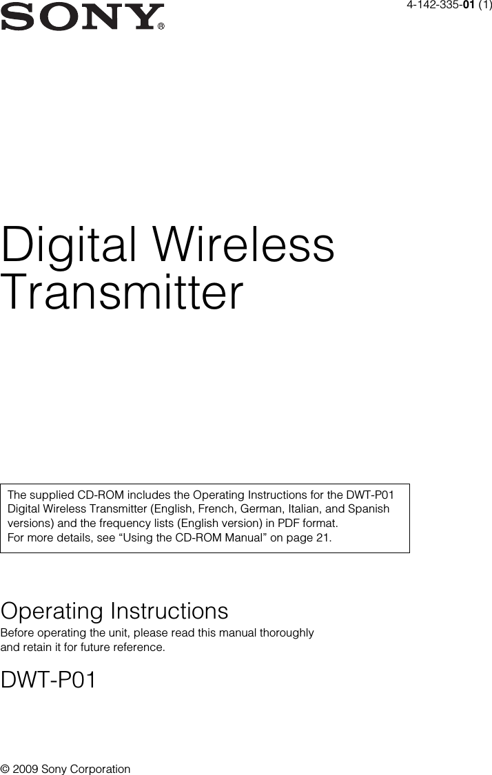 4-142-335-01 (1)&copy; 2009 Sony CorporationDigital WirelessTransmitterOperating InstructionsBefore operating the unit, please read this manual thoroughly and retain it for future reference.DWT-P01The supplied CD-ROM includes the Operating Instructions for the DWT-P01 Digital Wireless Transmitter (English, French, German, Italian, and Spanish versions) and the frequency lists (English version) in PDF format. For more details, see &ldquo;Using the CD-ROM Manual&rdquo; on page 21.