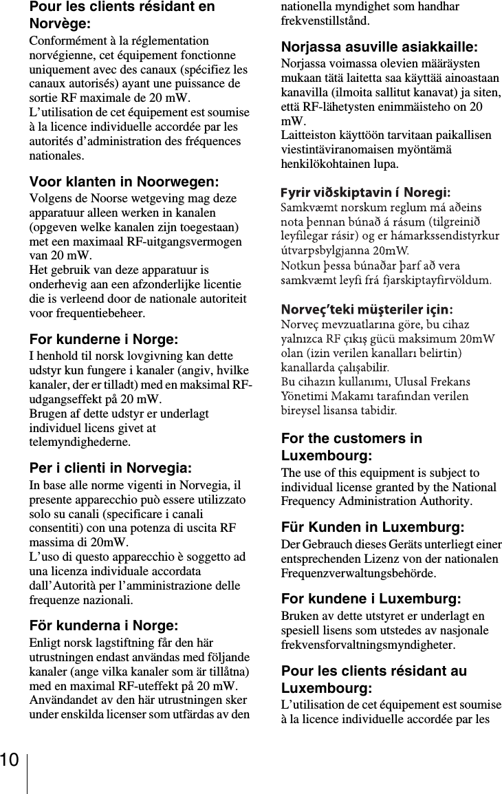 10Pour les clients r&eacute;sidant en Norv&egrave;ge:Conform&eacute;ment &agrave; la r&eacute;glementation norv&eacute;gienne, cet &eacute;quipement fonctionne uniquement avec des canaux (sp&eacute;cifiez les canaux autoris&eacute;s) ayant une puissance de sortie RF maximale de 20 mW.L&rsquo;utilisation de cet &eacute;quipement est soumise &agrave; la licence individuelle accord&eacute;e par les autorit&eacute;s d&rsquo;administration des fr&eacute;quences nationales.Voor klanten in Noorwegen:Volgens de Noorse wetgeving mag deze apparatuur alleen werken in kanalen (opgeven welke kanalen zijn toegestaan) met een maximaal RF-uitgangsvermogen van 20 mW.Het gebruik van deze apparatuur is onderhevig aan een afzonderlijke licentie die is verleend door de nationale autoriteit voor frequentiebeheer.For kunderne i Norge:I henhold til norsk lovgivning kan dette udstyr kun fungere i kanaler (angiv, hvilke kanaler, der er tilladt) med en maksimal RF-udgangseffekt p&aring; 20 mW.Brugen af dette udstyr er underlagt individuel licens givet at telemyndighederne.Per i clienti in Norvegia:In base alle norme vigenti in Norvegia, il presente apparecchio pu&ograve; essere utilizzato solo su canali (specificare i canali consentiti) con una potenza di uscita RF massima di 20mW.L&rsquo;uso di questo apparecchio &egrave; soggetto ad una licenza individuale accordata dall&rsquo;Autorit&agrave; per l&rsquo;amministrazione delle frequenze nazionali.F&ouml;r kunderna i Norge:Enligt norsk lagstiftning f&aring;r den h&auml;r utrustningen endast anv&auml;ndas med f&ouml;ljande kanaler (ange vilka kanaler som &auml;r till&aring;tna) med en maximal RF-uteffekt p&aring; 20 mW.Anv&auml;ndandet av den h&auml;r utrustningen sker under enskilda licenser som utf&auml;rdas av den nationella myndighet som handhar frekvenstillst&aring;nd.Norjassa asuville asiakkaille:Norjassa voimassa olevien m&auml;&auml;r&auml;ysten mukaan t&auml;t&auml; laitetta saa k&auml;ytt&auml;&auml; ainoastaan kanavilla (ilmoita sallitut kanavat) ja siten, ett&auml; RF-l&auml;hetysten enimm&auml;isteho on 20 mW.Laitteiston k&auml;ytt&ouml;&ouml;n tarvitaan paikallisen viestint&auml;viranomaisen my&ouml;nt&auml;m&auml; henkil&ouml;kohtainen lupa.For the customers in Luxembourg:The use of this equipment is subject to individual license granted by the National Frequency Administration Authority.F&uuml;r Kunden in Luxemburg:Der Gebrauch dieses Ger&auml;ts unterliegt einer entsprechenden Lizenz von der nationalen Frequenzverwaltungsbeh&ouml;rde.For kundene i Luxemburg:Bruken av dette utstyret er underlagt en spesiell lisens som utstedes av nasjonale frekvensforvaltningsmyndigheter.Pour les clients r&eacute;sidant au Luxembourg:L&rsquo;utilisation de cet &eacute;quipement est soumise &agrave; la licence individuelle accord&eacute;e par les 