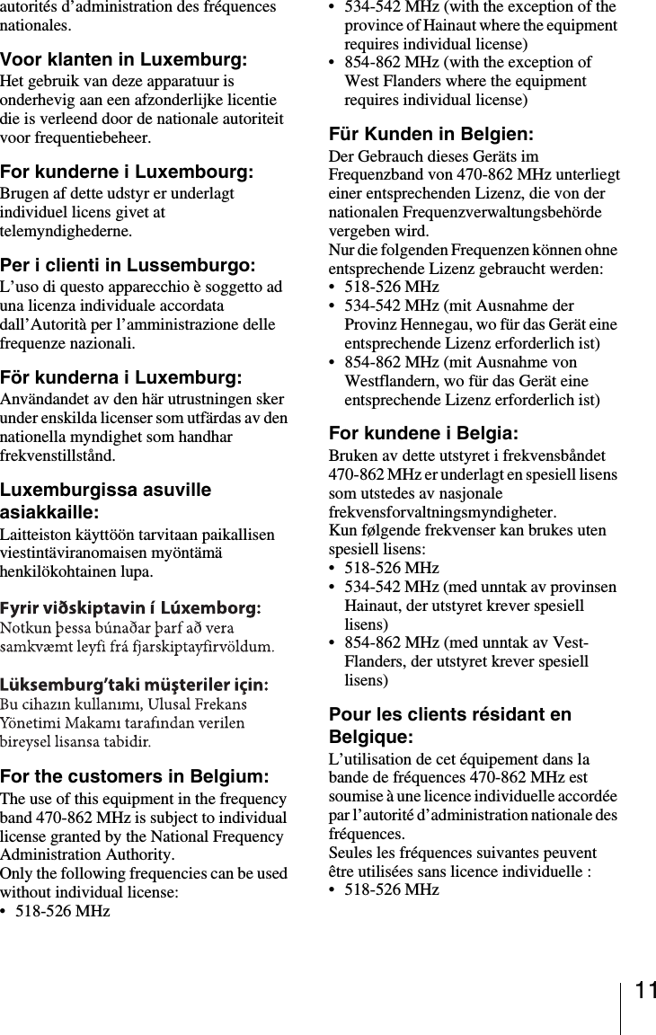 11autorit&eacute;s d&rsquo;administration des fr&eacute;quences nationales.Voor klanten in Luxemburg:Het gebruik van deze apparatuur is onderhevig aan een afzonderlijke licentie die is verleend door de nationale autoriteit voor frequentiebeheer.For kunderne i Luxembourg:Brugen af dette udstyr er underlagt individuel licens givet at telemyndighederne.Per i clienti in Lussemburgo:L&rsquo;uso di questo apparecchio &egrave; soggetto ad una licenza individuale accordata dall&rsquo;Autorit&agrave; per l&rsquo;amministrazione delle frequenze nazionali.F&ouml;r kunderna i Luxemburg:Anv&auml;ndandet av den h&auml;r utrustningen sker under enskilda licenser som utf&auml;rdas av den nationella myndighet som handhar frekvenstillst&aring;nd.Luxemburgissa asuville asiakkaille:Laitteiston k&auml;ytt&ouml;&ouml;n tarvitaan paikallisen viestint&auml;viranomaisen my&ouml;nt&auml;m&auml; henkil&ouml;kohtainen lupa.For the customers in Belgium:The use of this equipment in the frequency band 470-862 MHz is subject to individual license granted by the National Frequency Administration Authority.Only the following frequencies can be used without individual license:&bull; 518-526 MHz&bull; 534-542 MHz (with the exception of the province of Hainaut where the equipment requires individual license)&bull; 854-862 MHz (with the exception of West Flanders where the equipment requires individual license)F&uuml;r Kunden in Belgien:Der Gebrauch dieses Ger&auml;ts im Frequenzband von 470-862 MHz unterliegteiner entsprechenden Lizenz, die von der nationalen Frequenzverwaltungsbeh&ouml;rde vergeben wird.Nur die folgenden Frequenzen k&ouml;nnen ohne entsprechende Lizenz gebraucht werden:&bull;518-526 MHz&bull; 534-542 MHz (mit Ausnahme der Provinz Hennegau, wo f&uuml;r das Ger&auml;t eine entsprechende Lizenz erforderlich ist)&bull; 854-862 MHz (mit Ausnahme von Westflandern, wo f&uuml;r das Ger&auml;t eine entsprechende Lizenz erforderlich ist)For kundene i Belgia:Bruken av dette utstyret i frekvensb&aring;ndet 470-862 MHz er underlagt en spesiell lisens som utstedes av nasjonale frekvensforvaltningsmyndigheter.Kun f&oslash;lgende frekvenser kan brukes uten spesiell lisens:&bull;518-526 MHz&bull; 534-542 MHz (med unntak av provinsen Hainaut, der utstyret krever spesiell lisens)&bull; 854-862 MHz (med unntak av Vest-Flanders, der utstyret krever spesiell lisens)Pour les clients r&eacute;sidant en Belgique:L&rsquo;utilisation de cet &eacute;quipement dans la bande de fr&eacute;quences 470-862 MHz est soumise &agrave; une licence individuelle accord&eacute;e par l&rsquo;autorit&eacute; d&rsquo;administration nationale des fr&eacute;quences.Seules les fr&eacute;quences suivantes peuvent &ecirc;tre utilis&eacute;es sans licence individuelle :&bull;518-526 MHz