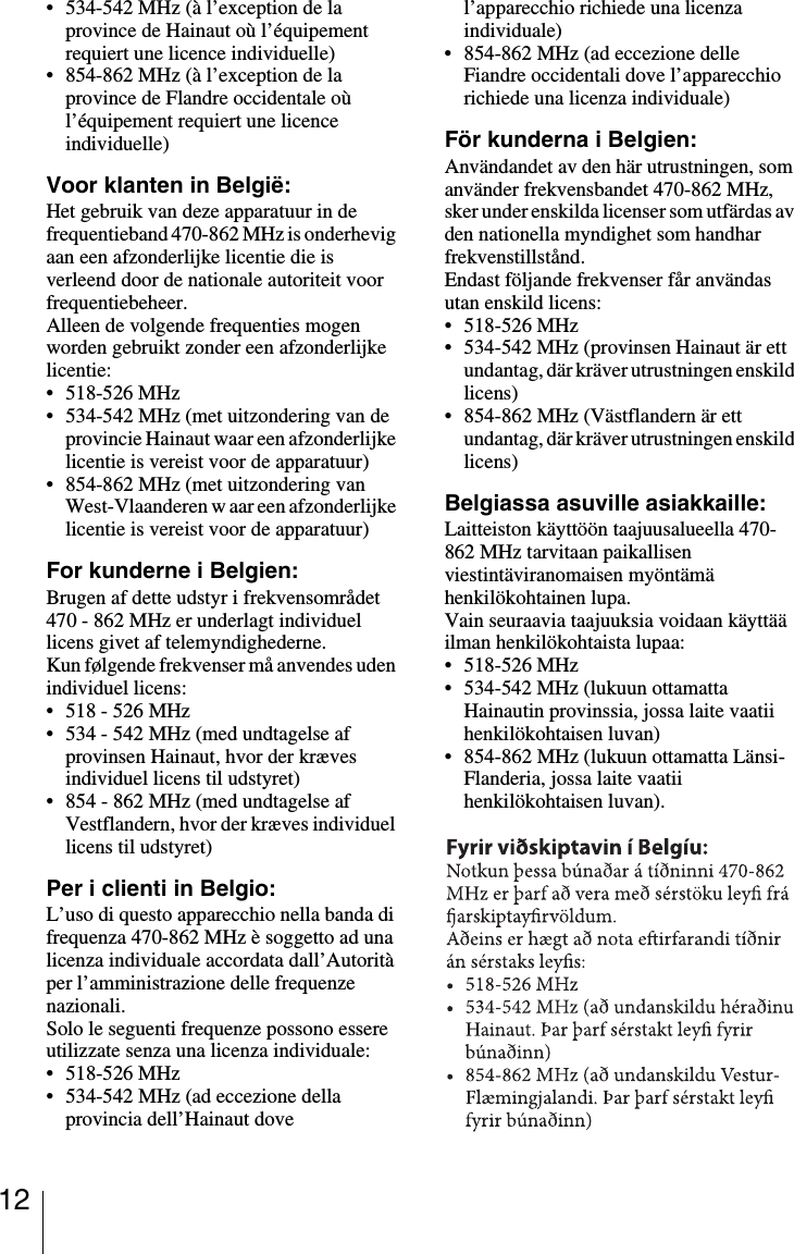 12&bull; 534-542 MHz (&agrave; l&rsquo;exception de la province de Hainaut o&ugrave; l&rsquo;&eacute;quipement requiert une licence individuelle)&bull; 854-862 MHz (&agrave; l&rsquo;exception de la province de Flandre occidentale o&ugrave; l&rsquo;&eacute;quipement requiert une licence individuelle)Voor klanten in Belgi&euml;:Het gebruik van deze apparatuur in de frequentieband 470-862 MHz is onderhevig aan een afzonderlijke licentie die is verleend door de nationale autoriteit voor frequentiebeheer. Alleen de volgende frequenties mogen worden gebruikt zonder een afzonderlijke licentie: &bull; 518-526 MHz&bull; 534-542 MHz (met uitzondering van de provincie Hainaut waar een afzonderlijke licentie is vereist voor de apparatuur) &bull; 854-862 MHz (met uitzondering van West-Vlaanderen w aar een afzonderlijke licentie is vereist voor de apparatuur) For kunderne i Belgien:Brugen af dette udstyr i frekvensomr&aring;det 470 - 862 MHz er underlagt individuel licens givet af telemyndighederne. Kun f&oslash;lgende frekvenser m&aring; anvendes uden individuel licens: &bull; 518 - 526 MHz&bull; 534 - 542 MHz (med undtagelse af provinsen Hainaut, hvor der kr&aelig;ves individuel licens til udstyret) &bull; 854 - 862 MHz (med undtagelse af Vestflandern, hvor der kr&aelig;ves individuel licens til udstyret) Per i clienti in Belgio:L&rsquo;uso di questo apparecchio nella banda di frequenza 470-862 MHz &egrave; soggetto ad una licenza individuale accordata dall&rsquo;Autorit&agrave; per l&rsquo;amministrazione delle frequenze nazionali.Solo le seguenti frequenze possono essere utilizzate senza una licenza individuale:&bull; 518-526 MHz&bull; 534-542 MHz (ad eccezione della provincia dell&rsquo;Hainaut dove l&rsquo;apparecchio richiede una licenza individuale)&bull; 854-862 MHz (ad eccezione delle Fiandre occidentali dove l&rsquo;apparecchio richiede una licenza individuale)F&ouml;r kunderna i Belgien:Anv&auml;ndandet av den h&auml;r utrustningen, som anv&auml;nder frekvensbandet 470-862 MHz, sker under enskilda licenser som utf&auml;rdas av den nationella myndighet som handhar frekvenstillst&aring;nd. Endast f&ouml;ljande frekvenser f&aring;r anv&auml;ndas utan enskild licens: &bull;518-526 MHz&bull; 534-542 MHz (provinsen Hainaut &auml;r ett undantag, d&auml;r kr&auml;ver utrustningen enskild licens) &bull; 854-862 MHz (V&auml;stflandern &auml;r ett undantag, d&auml;r kr&auml;ver utrustningen enskild licens) Belgiassa asuville asiakkaille:Laitteiston k&auml;ytt&ouml;&ouml;n taajuusalueella 470-862 MHz tarvitaan paikallisen viestint&auml;viranomaisen my&ouml;nt&auml;m&auml; henkil&ouml;kohtainen lupa.Vain seuraavia taajuuksia voidaan k&auml;ytt&auml;&auml; ilman henkil&ouml;kohtaista lupaa:&bull;518-526 MHz&bull; 534-542 MHz (lukuun ottamatta Hainautin provinssia, jossa laite vaatii henkil&ouml;kohtaisen luvan)&bull; 854-862 MHz (lukuun ottamatta L&auml;nsi-Flanderia, jossa laite vaatii henkil&ouml;kohtaisen luvan).