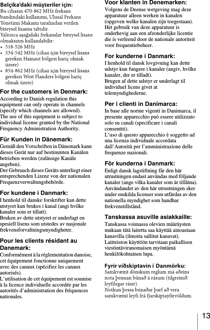 13For the customers in Denmark:According to Danish regulation this equipment can only operate in channels (specify which channels are allowed).The use of this equipment is subject to individual license granted by the National Frequency Administration Authority.F&uuml;r Kunden in D&auml;nemark:Gem&auml;&szlig; den Vorschriften in D&auml;nemark kann dieses Ger&auml;t nur auf bestimmten Kan&auml;len betrieben werden (zul&auml;ssige Kan&auml;le angeben).Der Gebrauch dieses Ger&auml;ts unterliegt einer entsprechenden Lizenz von der nationalen Frequenzverwaltungsbeh&ouml;rde.For kundene i Danmark:I henhold til danske forskrifter kan dette utstyret kun brukes i kanal (angi hvilke kanaler som er tillatt).Bruken av dette utstyret er underlagt en spesiell lisens som utstedes av nasjonale frekvensforvaltningsmyndigheter.Pour les clients r&eacute;sidant au Danemark:Conform&eacute;ment &agrave; la r&eacute;glementation danoise, cet &eacute;quipement fonctionne uniquement avec des canaux (sp&eacute;cifiez les canaux autoris&eacute;s).L&rsquo;utilisation de cet &eacute;quipement est soumise &agrave; la licence individuelle accord&eacute;e par les autorit&eacute;s d&rsquo;administration des fr&eacute;quences nationales.Voor klanten in Denemarken:Volgens de Deense wetgeving mag deze apparatuur alleen werken in kanalen (opgeven welke kanalen zijn toegestaan).Het gebruik van deze apparatuur is onderhevig aan een afzonderlijke licentie die is verleend door de nationale autoriteit voor frequentiebeheer.For kunderne i Danmark:I henhold til dansk lovgivning kan dette udstyr kun fungere i kanaler (angiv, hvilke kanaler, der er tilladt).Brugen af dette udstyr er underlagt til individuel licens givet at telemyndighederne.Per i clienti in Danimarca:In base alle norme vigenti in Danimarca, il presente apparecchio pu&ograve; essere utilizzato solo su canali (specificare i canali consentiti).L&rsquo;uso di questo apparecchio &egrave; soggetto ad una licenza individuale accordata dall&rsquo;Autorit&agrave; per l&rsquo;amministrazione delle frequenze nazionali.F&ouml;r kunderna i Danmark:Enligt dansk lagstiftning f&aring;r den h&auml;r utrustningen endast anv&auml;ndas med f&ouml;ljande kanaler (ange vilka kanaler som &auml;r till&aring;tna).Anv&auml;ndandet av den h&auml;r utrustningen sker under enskilda licenser som utf&auml;rdas av den nationella myndighet som handhar frekvenstillst&aring;nd.Tanskassa asuville asiakkaille:Tanskassa voimassa olevien m&auml;&auml;r&auml;ysten mukaan t&auml;t&auml; laitetta saa k&auml;ytt&auml;&auml; ainoastaan kanavilla (ilmoita sallitut kanavat).Laitteiston k&auml;ytt&ouml;&ouml;n tarvitaan paikallisen viestint&auml;viranomaisen my&ouml;nt&auml;m&auml; henkil&ouml;kohtainen lupa.
