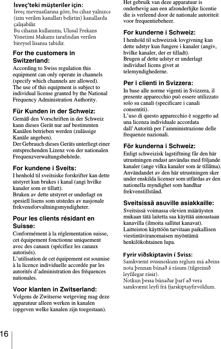 16For the customers in Switzerland:According to Swiss regulation this equipment can only operate in channels (specify which channels are allowed).The use of this equipment is subject to individual license granted by the National Frequency Administration Authority.F&uuml;r Kunden in der Schweiz:Gem&auml;&szlig; den Vorschriften in der Schweiz kann dieses Ger&auml;t nur auf bestimmten Kan&auml;len betrieben werden (zul&auml;ssige Kan&auml;le angeben).Der Gebrauch dieses Ger&auml;ts unterliegt einer entsprechenden Lizenz von der nationalen Frequenzverwaltungsbeh&ouml;rde.For kundene i Sveits:I henhold til sveitsiske forskrifter kan dette utstyret kun brukes i kanal (angi hvilke kanaler som er tillatt).Bruken av dette utstyret er underlagt en spesiell lisens som utstedes av nasjonale frekvensforvaltningsmyndigheter.Pour les clients r&eacute;sidant en Suisse:Conform&eacute;ment &agrave; la r&eacute;glementation suisse, cet &eacute;quipement fonctionne uniquement avec des canaux (sp&eacute;cifiez les canaux autoris&eacute;s).L&rsquo;utilisation de cet &eacute;quipement est soumise &agrave; la licence individuelle accord&eacute;e par les autorit&eacute;s d&rsquo;administration des fr&eacute;quences nationales.Voor klanten in Zwitserland:Volgens de Zwitserse wetgeving mag deze apparatuur alleen werken in kanalen (opgeven welke kanalen zijn toegestaan).Het gebruik van deze apparatuur is onderhevig aan een afzonderlijke licentie die is verleend door de nationale autoriteit voor frequentiebeheer.For kunderne i Schweiz:I henhold til schweizisk lovgivning kan dette udstyr kun fungere i kanaler (angiv, hvilke kanaler, der er tilladt).Brugen af dette udstyr er underlagt individuel licens givet at telemyndighederne.Per i clienti in Svizzera:In base alle norme vigenti in Svizzera, il presente apparecchio pu&ograve; essere utilizzato solo su canali (specificare i canali consentiti).L&rsquo;uso di questo apparecchio &egrave; soggetto ad una licenza individuale accordata dall&rsquo;Autorit&agrave; per l&rsquo;amministrazione delle frequenze nazionali.F&ouml;r kunderna i Schweiz:Enligt schweizisk lagstiftning f&aring;r den h&auml;r utrustningen endast anv&auml;ndas med f&ouml;ljande kanaler (ange vilka kanaler som &auml;r till&aring;tna).Anv&auml;ndandet av den h&auml;r utrustningen sker under enskilda licenser som utf&auml;rdas av den nationella myndighet som handhar frekvenstillst&aring;nd.Sveitsiss&auml; asuville asiakkaille:Sveitsiss&auml; voimassa olevien m&auml;&auml;r&auml;ysten mukaan t&auml;t&auml; laitetta saa k&auml;ytt&auml;&auml; ainoastaan kanavilla (ilmoita sallitut kanavat).Laitteiston k&auml;ytt&ouml;&ouml;n tarvitaan paikallisen viestint&auml;viranomaisen my&ouml;nt&auml;m&auml; henkil&ouml;kohtainen lupa.