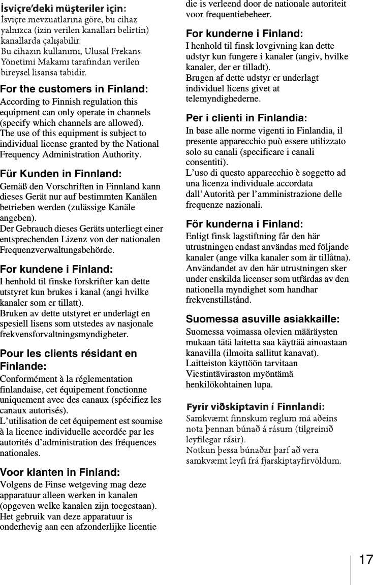 17For the customers in Finland:According to Finnish regulation this equipment can only operate in channels (specify which channels are allowed).The use of this equipment is subject to individual license granted by the National Frequency Administration Authority.F&uuml;r Kunden in Finnland:Gem&auml;&szlig; den Vorschriften in Finnland kann dieses Ger&auml;t nur auf bestimmten Kan&auml;len betrieben werden (zul&auml;ssige Kan&auml;le angeben).Der Gebrauch dieses Ger&auml;ts unterliegt einer entsprechenden Lizenz von der nationalen Frequenzverwaltungsbeh&ouml;rde.For kundene i Finland:I henhold til finske forskrifter kan dette utstyret kun brukes i kanal (angi hvilke kanaler som er tillatt).Bruken av dette utstyret er underlagt en spesiell lisens som utstedes av nasjonale frekvensforvaltningsmyndigheter.Pour les clients r&eacute;sidant en Finlande:Conform&eacute;ment &agrave; la r&eacute;glementation finlandaise, cet &eacute;quipement fonctionne uniquement avec des canaux (sp&eacute;cifiez les canaux autoris&eacute;s).L&rsquo;utilisation de cet &eacute;quipement est soumise &agrave; la licence individuelle accord&eacute;e par les autorit&eacute;s d&rsquo;administration des fr&eacute;quences nationales.Voor klanten in Finland:Volgens de Finse wetgeving mag deze apparatuur alleen werken in kanalen (opgeven welke kanalen zijn toegestaan).Het gebruik van deze apparatuur is onderhevig aan een afzonderlijke licentie die is verleend door de nationale autoriteit voor frequentiebeheer.For kunderne i Finland:I henhold til finsk lovgivning kan dette udstyr kun fungere i kanaler (angiv, hvilke kanaler, der er tilladt).Brugen af dette udstyr er underlagt individuel licens givet at telemyndighederne.Per i clienti in Finlandia:In base alle norme vigenti in Finlandia, il presente apparecchio pu&ograve; essere utilizzato solo su canali (specificare i canali consentiti).L&rsquo;uso di questo apparecchio &egrave; soggetto ad una licenza individuale accordata dall&rsquo;Autorit&agrave; per l&rsquo;amministrazione delle frequenze nazionali.F&ouml;r kunderna i Finland:Enligt finsk lagstiftning f&aring;r den h&auml;r utrustningen endast anv&auml;ndas med f&ouml;ljande kanaler (ange vilka kanaler som &auml;r till&aring;tna).Anv&auml;ndandet av den h&auml;r utrustningen sker under enskilda licenser som utf&auml;rdas av den nationella myndighet som handhar frekvenstillst&aring;nd.Suomessa asuville asiakkaille: Suomessa voimassa olevien m&auml;&auml;r&auml;ysten mukaan t&auml;t&auml; laitetta saa k&auml;ytt&auml;&auml; ainoastaan kanavilla (ilmoita sallitut kanavat). Laitteiston k&auml;ytt&ouml;&ouml;n tarvitaan Viestint&auml;viraston my&ouml;nt&auml;m&auml; henkil&ouml;kohtainen lupa.