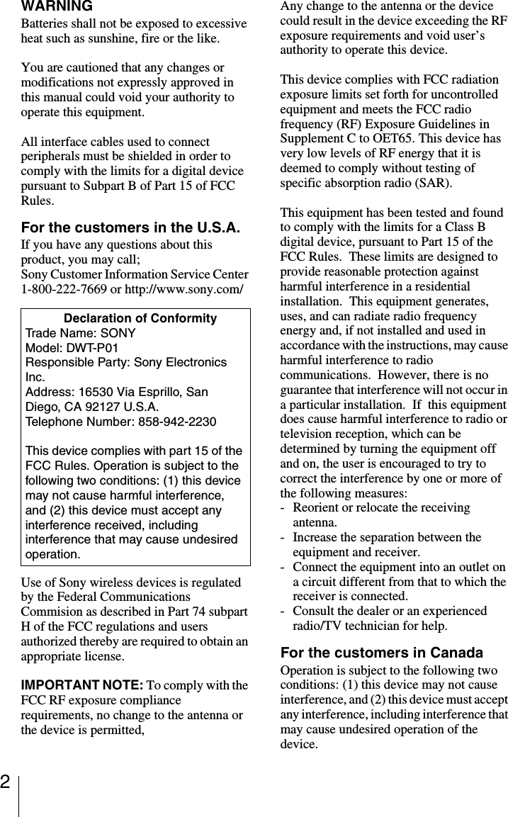 2WARNINGBatteries shall not be exposed to excessive heat such as sunshine, fire or the like.You are cautioned that any changes or modifications not expressly approved in this manual could void your authority to operate this equipment.All interface cables used to connect peripherals must be shielded in order to comply with the limits for a digital device pursuant to Subpart B of Part 15 of FCC Rules.For the customers in the U.S.A.If you have any questions about this product, you may call;Sony Customer Information Service Center 1-800-222-7669 or http://www.sony.com/Use of Sony wireless devices is regulated by the Federal Communications Commision as described in Part 74 subpart H of the FCC regulations and users authorized thereby are required to obtain an appropriate license.IMPORTANT NOTE: To comply with the FCC RF exposure compliance requirements, no change to the antenna or the device is permitted,Any change to the antenna or the device could result in the device exceeding the RF exposure requirements and void user&rsquo;s authority to operate this device.This device complies with FCC radiation exposure limits set forth for uncontrolled equipment and meets the FCC radio frequency (RF) Exposure Guidelines in Supplement C to OET65. This device has very low levels of RF energy that it is deemed to comply without testing of specific absorption radio (SAR).This equipment has been tested and found to comply with the limits for a Class B digital device, pursuant to Part 15 of the FCC Rules.  These limits are designed to provide reasonable protection against harmful interference in a residential installation.  This equipment generates, uses, and can radiate radio frequency energy and, if not installed and used in accordance with the instructions, may cause harmful interference to radio communications.  However, there is no guarantee that interference will not occur in a particular installation.  If  this equipment does cause harmful interference to radio or television reception, which can be determined by turning the equipment off and on, the user is encouraged to try to correct the interference by one or more of the following measures:- Reorient or relocate the receiving antenna.- Increase the separation between the equipment and receiver.- Connect the equipment into an outlet on a circuit different from that to which the receiver is connected.- Consult the dealer or an experienced radio/TV technician for help.For the customers in CanadaOperation is subject to the following two conditions: (1) this device may not cause interference, and (2) this device must accept any interference, including interference that may cause undesired operation of the device.           Declaration of ConformityTrade Name: SONYModel: DWT-P01Responsible Party: Sony Electronics Inc.Address: 16530 Via Esprillo, San Diego, CA 92127 U.S.A.Telephone Number: 858-942-2230This device complies with part 15 of the FCC Rules. Operation is subject to the following two conditions: (1) this device may not cause harmful interference, and (2) this device must accept any interference received, including interference that may cause undesired operation.