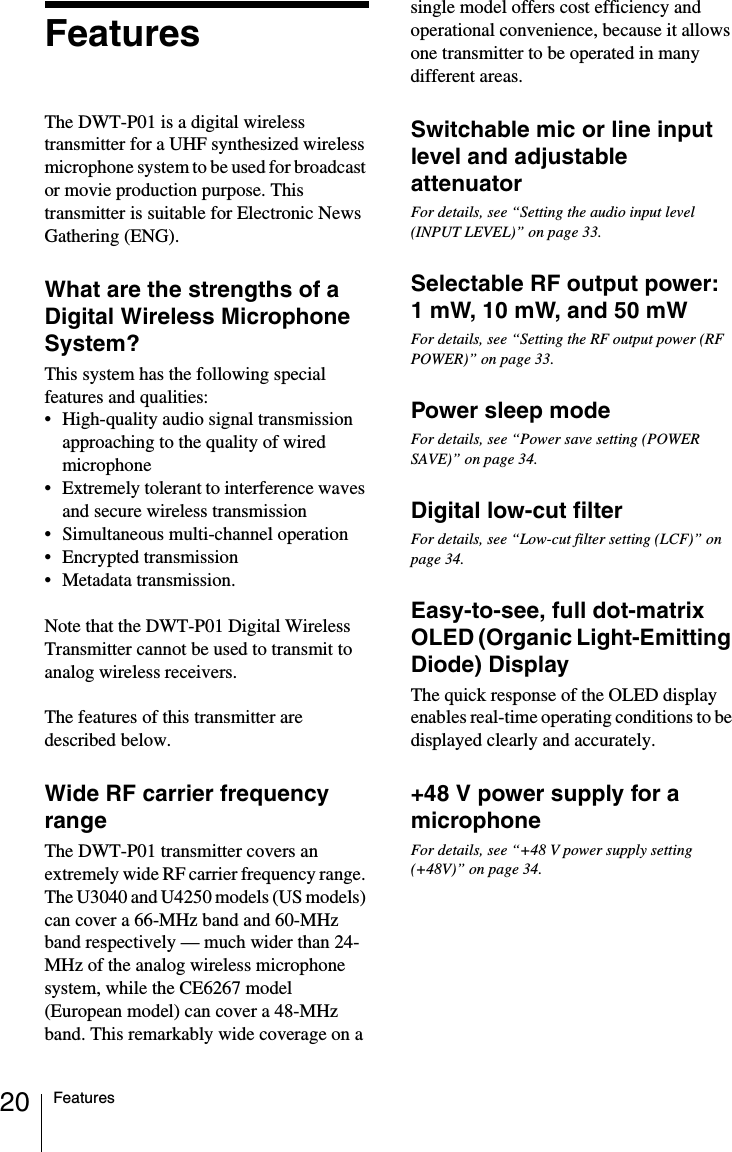 20 FeaturesFeaturesThe DWT-P01 is a digital wireless transmitter for a UHF synthesized wireless microphone system to be used for broadcast or movie production purpose. This transmitter is suitable for Electronic News Gathering (ENG).What are the strengths of a Digital Wireless Microphone System?This system has the following special features and qualities:&bull; High-quality audio signal transmission approaching to the quality of wired microphone&bull; Extremely tolerant to interference waves and secure wireless transmission&bull; Simultaneous multi-channel operation&bull; Encrypted transmission&bull; Metadata transmission.Note that the DWT-P01 Digital Wireless Transmitter cannot be used to transmit to analog wireless receivers.The features of this transmitter are described below.Wide RF carrier frequency rangeThe DWT-P01 transmitter covers an extremely wide RF carrier frequency range. The U3040 and U4250 models (US models) can cover a 66-MHz band and 60-MHz band respectively &mdash; much wider than 24-MHz of the analog wireless microphone system, while the CE6267 model (European model) can cover a 48-MHz band. This remarkably wide coverage on a single model offers cost efficiency and operational convenience, because it allows one transmitter to be operated in many different areas.Switchable mic or line input level and adjustable attenuatorFor details, see &ldquo;Setting the audio input level (INPUT LEVEL)&rdquo; on page 33.Selectable RF output power: 1 mW, 10 mW, and 50 mWFor details, see &ldquo;Setting the RF output power (RF POWER)&rdquo; on page 33.Power sleep modeFor details, see &ldquo;Power save setting (POWER SAVE)&rdquo; on page 34.Digital low-cut filterFor details, see &ldquo;Low-cut filter setting (LCF)&rdquo; on page 34.Easy-to-see, full dot-matrix OLED (Organic Light-Emitting Diode) DisplayThe quick response of the OLED display enables real-time operating conditions to be displayed clearly and accurately.+48 V power supply for a microphoneFor details, see &ldquo;+48 V power supply setting (+48V)&rdquo; on page 34.