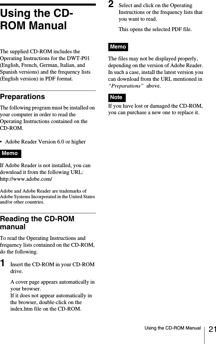 21Using the CD-ROM ManualUsing the CD-ROM ManualThe supplied CD-ROM includes the Operating Instructions for the DWT-P01 (English, French, German, Italian, and Spanish versions) and the frequency lists (English version) in PDF format.PreparationsThe following program must be installed on your computer in order to read the Operating Instructions contained on the CD-ROM.&bull; Adobe Reader Version 6.0 or higherMIf Adobe Reader is not installed, you can download it from the following URL:http://www.adobe.com/Adobe and Adobe Reader are trademarks of Adobe Systems Incorporated in the United States and/or other countries.Reading the CD-ROM manualTo read the Operating Instructions and frequency lists contained on the CD-ROM, do the following.1Insert the CD-ROM in your CD-ROM drive.A cover page appears automatically in your browser.If it does not appear automatically in the browser, double-click on the index.htm file on the CD-ROM.2Select and click on the Operating Instructions or the frequency lists that you want to read.This opens the selected PDF file.The files may not be displayed properly, depending on the version of Adobe Reader. In such a case, install the latest version you can download from the URL mentioned in &ldquo;Preparations&rdquo;  above.If you have lost or damaged the CD-ROM, you can purchase a new one to replace it.MemoMemoNote