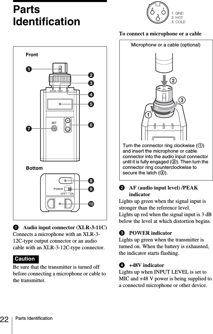 22 Parts IdentificationPartsIdentificationaAudio input connector (XLR-3-11C)Connects a microphone with an XLR-3-12C-type output connector or an audio cable with an XLR-3-12C-type connector.Be sure that the transmitter is turned off before connecting a microphone or cable to the transmitter.To connect a microphone or a cablebAF (audio input level) /PEAK indicatorLights up green when the signal input is stronger than the reference level.Lights up red when the signal input is 3 dB below the level at which distortion begins. cPOWER indicatorLights up green when the transmitter is turned on. When the battery is exhausted, the indicator starts flashing.d+48V indicatorLights up when INPUT LEVEL is set to MIC and +48 V power is being supplied to a connected microphone or other device.CautionFrontBottomMicrophone or a cable (optional)Turn the connector ring clockwise (1)and insert the microphone or cable connector into the audio input connector until it is fully engaged (2). Then turn the connector ring counterclockwise to secure the latch (3).