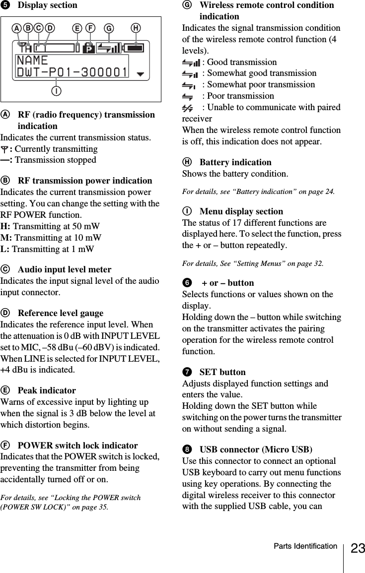 23Parts IdentificationeDisplay sectionARF (radio frequency) transmission indicationIndicates the current transmission status.:Currently transmitting&mdash;: Transmission stoppedBRF transmission power indicationIndicates the current transmission power setting. You can change the setting with the RF POWER function.H: Transmitting at 50 mWM: Transmitting at 10 mWL: Transmitting at 1 mWCAudio input level meterIndicates the input signal level of the audio input connector.DReference level gaugeIndicates the reference input level. When the attenuation is 0 dB with INPUT LEVEL set to MIC, &ndash;58 dBu (&ndash;60 dBV) is indicated. When LINE is selected for INPUT LEVEL, +4 dBu is indicated.EPeak indicatorWarns of excessive input by lighting up when the signal is 3 dB below the level at which distortion begins.FPOWER switch lock indicatorIndicates that the POWER switch is locked, preventing the transmitter from being accidentally turned off or on.For details, see &ldquo;Locking the POWER switch (POWER SW LOCK)&rdquo; on page 35.GWireless remote control condition indicationIndicates the signal transmission condition of the wireless remote control function (4 levels).: Good transmission: Somewhat good transmission: Somewhat poor transmission: Poor transmission: Unable to communicate with paired receiverWhen the wireless remote control function is off, this indication does not appear.HBattery indicationShows the battery condition.For details, see &ldquo;Battery indication&rdquo; on page 24.IMenu display sectionThe status of 17 different functions are displayed here. To select the function, press the + or &ndash; button repeatedly.For details, See &ldquo;Setting Menus&rdquo; on page 32.f + or &ndash; buttonSelects functions or values shown on the display.Holding down the &ndash; button while switching on the transmitter activates the pairing operation for the wireless remote control function.gSET buttonAdjusts displayed function settings and enters the value.Holding down the SET button while switching on the power turns the transmitter on without sending a signal.hUSB connector (Micro USB)Use this connector to connect an optional USB keyboard to carry out menu functions using key operations. By connecting the digital wireless receiver to this connector with the supplied USB cable, you can 