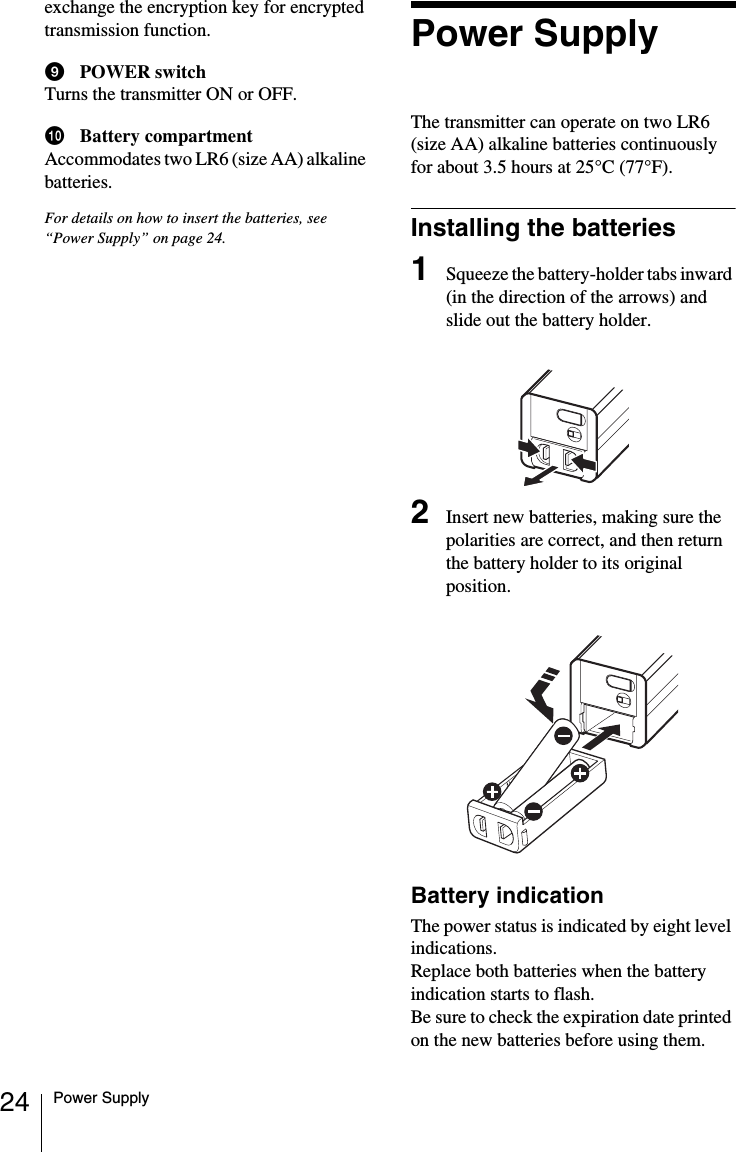 24 Power Supplyexchange the encryption key for encrypted transmission function.iPOWER switchTurns the transmitter ON or OFF.jBattery compartmentAccommodates two LR6 (size AA) alkaline batteries.For details on how to insert the batteries, see &ldquo;Power Supply&rdquo; on page 24.Power SupplyThe transmitter can operate on two LR6 (size AA) alkaline batteries continuously for about 3.5 hours at 25&deg;C (77&deg;F).Installing the batteries1Squeeze the battery-holder tabs inward (in the direction of the arrows) and slide out the battery holder.2Insert new batteries, making sure the polarities are correct, and then return the battery holder to its original position.Battery indicationThe power status is indicated by eight level indications. Replace both batteries when the battery indication starts to flash.Be sure to check the expiration date printed on the new batteries before using them.