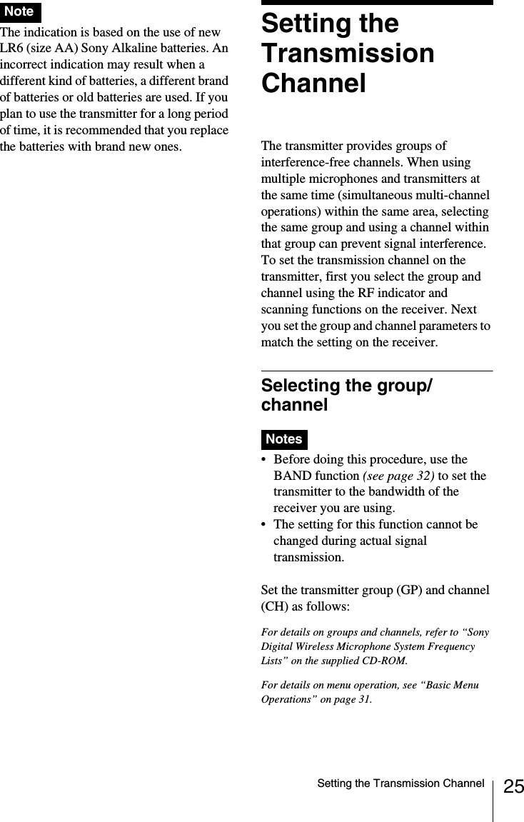 25Setting the Transmission ChannelThe indication is based on the use of new LR6 (size AA) Sony Alkaline batteries. An incorrect indication may result when a different kind of batteries, a different brand of batteries or old batteries are used. If you plan to use the transmitter for a long period of time, it is recommended that you replace the batteries with brand new ones.Setting the Transmission ChannelThe transmitter provides groups of interference-free channels. When using multiple microphones and transmitters at the same time (simultaneous multi-channel operations) within the same area, selecting the same group and using a channel within that group can prevent signal interference.To set the transmission channel on the transmitter, first you select the group and channel using the RF indicator and scanning functions on the receiver. Next you set the group and channel parameters to match the setting on the receiver.Selecting the group/channel&bull; Before doing this procedure, use the BAND function (see page 32) to set the transmitter to the bandwidth of the receiver you are using.&bull; The setting for this function cannot be changed during actual signal transmission. Set the transmitter group (GP) and channel (CH) as follows:For details on groups and channels, refer to &ldquo;Sony Digital Wireless Microphone System Frequency Lists&rdquo; on the supplied CD-ROM.For details on menu operation, see &ldquo;Basic Menu Operations&rdquo; on page 31.NoteNotes