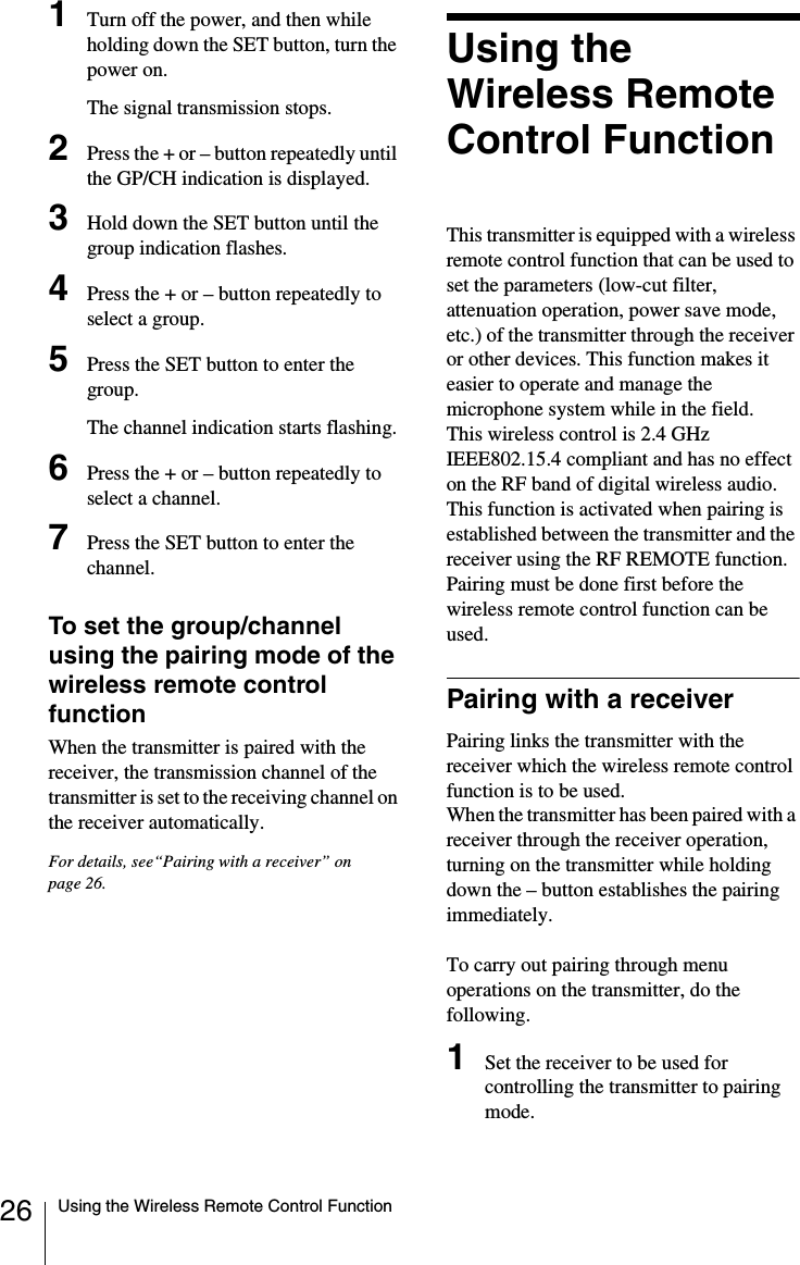 26 Using the Wireless Remote Control Function1Turn off the power, and then while holding down the SET button, turn the power on.The signal transmission stops.2Press the + or &ndash; button repeatedly until the GP/CH indication is displayed.3Hold down the SET button until the group indication flashes.4Press the + or &ndash; button repeatedly to select a group.5Press the SET button to enter the group.The channel indication starts flashing.6Press the + or &ndash; button repeatedly to select a channel.7Press the SET button to enter the channel.To set the group/channel using the pairing mode of the wireless remote control functionWhen the transmitter is paired with the receiver, the transmission channel of the transmitter is set to the receiving channel on the receiver automatically.For details, see&ldquo;Pairing with a receiver&rdquo; on page 26.Using the Wireless Remote Control FunctionThis transmitter is equipped with a wireless remote control function that can be used to set the parameters (low-cut filter, attenuation operation, power save mode, etc.) of the transmitter through the receiver or other devices. This function makes it easier to operate and manage the microphone system while in the field.This wireless control is 2.4 GHz IEEE802.15.4 compliant and has no effect on the RF band of digital wireless audio.This function is activated when pairing is established between the transmitter and the receiver using the RF REMOTE function. Pairing must be done first before the wireless remote control function can be used.Pairing with a receiverPairing links the transmitter with the receiver which the wireless remote control function is to be used.When the transmitter has been paired with a receiver through the receiver operation, turning on the transmitter while holding down the &ndash; button establishes the pairing immediately.To carry out pairing through menu operations on the transmitter, do the following.1Set the receiver to be used for controlling the transmitter to pairing mode.
