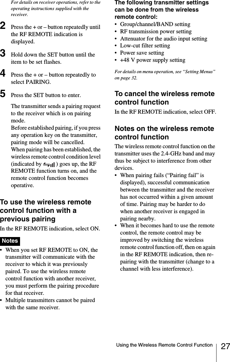 27Using the Wireless Remote Control FunctionFor details on receiver operations, refer to the operating instructions supplied with the receiver.2Press the + or &ndash; button repeatedly until the RF REMOTE indication is displayed.3Hold down the SET button until the item to be set flashes.4Press the + or &ndash; button repeatedly to select PAIRING.5Press the SET button to enter.The transmitter sends a pairing request to the receiver which is on pairing mode.Before established pairing, if you press any operation key on the transmitter, pairing mode will be cancelled.When pairing has been established, the wireless remote control condition level (indicated by  ) goes up, the RF REMOTE function turns on, and the remote control function becomes operative.To use the wireless remote control function with a previous pairingIn the RF REMOTE indication, select ON.&bull; When you set RF REMOTE to ON, the transmitter will communicate with the receiver to which it was previously paired. To use the wireless remote control function with another receiver, you must perform the pairing procedure for that receiver.&bull; Multiple transmitters cannot be paired with the same receiver. The following transmitter settings can be done from the wireless remote control:&bull; Group/channel/BAND setting&bull; RF transmission power setting&bull; Attenuator for the audio input setting&bull; Low-cut filter setting&bull; Power save setting&bull; +48 V power supply settingFor details on menu operation, see &ldquo;Setting Menus&rdquo; on page 32.To cancel the wireless remote control functionIn the RF REMOTE indication, select OFF.Notes on the wireless remote control functionThe wireless remote control function on the transmitter uses the 2.4-GHz band and may thus be subject to interference from other devices.&bull; When pairing fails (&ldquo;Pairing fail&rdquo; is displayed), successful communication between the transmitter and the receiver has not occurred within a given amount of time. Pairing may be harder to do when another receiver is engaged in pairing nearby. &bull; When it becomes hard to use the remote control, the remote control may be improved by switching the wireless remote control function off, then on again in the RF REMOTE indication, then re-pairing with the transmitter (change to a channel with less interference).Notes