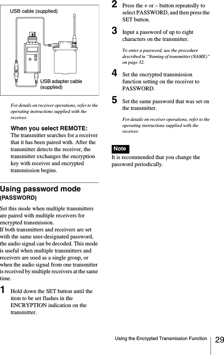 29Using the Encrypted Transmission FunctionFor details on receiver operations, refer to the operating instructions supplied with the receiver.When you select REMOTE: The transmitter searches for a receiver that it has been paired with. After the transmitter detects the receiver, the transmitter exchanges the encryption key with receiver and encrypted transmission begins.Using password mode (PASSWORD)Set this mode when multiple transmitters are paired with multiple receivers for encrypted transmission.If both transmitters and receivers are set with the same user-designated password, the audio signal can be decoded. This mode is useful when multiple transmitters and receivers are used as a single group, or when the audio signal from one transmitter is received by multiple receivers at the same time.1Hold down the SET button until the item to be set flashes in the ENCRYPTION indication on the transmitter.2Press the + or &ndash; button repeatedly to select PASSWORD, and then press the SET button.3Input a password of up to eight characters on the transmitter.To enter a password, use the procedure described in &ldquo;Naming of transmitter (NAME)&rdquo; on page 32.4Set the encrypted transmission function setting on the receiver to PASSWORD.5Set the same password that was set on the transmitter.For details on receiver operations, refer to the operating instructions supplied with the receiver.It is recommended that you change the password periodically.USB cable (supplied)USB adapter cable (supplied)Note