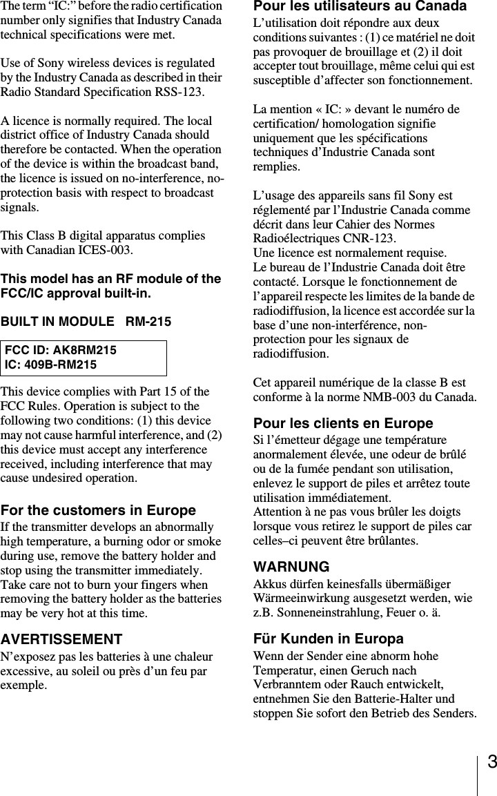 3The term &ldquo;IC:&rdquo; before the radio certification number only signifies that Industry Canada technical specifications were met.Use of Sony wireless devices is regulated by the Industry Canada as described in their Radio Standard Specification RSS-123.A licence is normally required. The local district office of Industry Canada should therefore be contacted. When the operation of the device is within the broadcast band, the licence is issued on no-interference, no-protection basis with respect to broadcast signals.This Class B digital apparatus complies with Canadian ICES-003.This model has an RF module of the FCC/IC approval built-in.BUILT IN MODULE   RM-215This device complies with Part 15 of the FCC Rules. Operation is subject to the following two conditions: (1) this device may not cause harmful interference, and (2) this device must accept any interference received, including interference that may cause undesired operation.For the customers in EuropeIf the transmitter develops an abnormally high temperature, a burning odor or smoke during use, remove the battery holder and stop using the transmitter immediately.Take care not to burn your fingers when removing the battery holder as the batteries may be very hot at this time.AVERTISSEMENTN&rsquo;exposez pas les batteries &agrave; une chaleur excessive, au soleil ou pr&egrave;s d&rsquo;un feu par exemple.Pour les utilisateurs au CanadaL&rsquo;utilisation doit r&eacute;pondre aux deux conditions suivantes : (1) ce mat&eacute;riel ne doit pas provoquer de brouillage et (2) il doit accepter tout brouillage, m&ecirc;me celui qui est susceptible d&rsquo;affecter son fonctionnement.La mention &laquo; IC: &raquo; devant le num&eacute;ro de certification/ homologation signifie uniquement que les sp&eacute;cifications techniques d&rsquo;Industrie Canada sont remplies.L&rsquo;usage des appareils sans fil Sony est r&eacute;glement&eacute; par l&rsquo;Industrie Canada comme d&eacute;crit dans leur Cahier des Normes Radio&eacute;lectriques CNR-123.Une licence est normalement requise.Le bureau de l&rsquo;Industrie Canada doit &ecirc;tre contact&eacute;. Lorsque le fonctionnement de l&rsquo;appareil respecte les limites de la bande de radiodiffusion, la licence est accord&eacute;e sur la base d&rsquo;une non-interf&eacute;rence, non-protection pour les signaux de radiodiffusion.Cet appareil num&eacute;rique de la classe B est conforme &agrave; la norme NMB-003 du Canada.Pour les clients en EuropeSi l&rsquo;&eacute;metteur d&eacute;gage une temp&eacute;rature anormalement &eacute;lev&eacute;e, une odeur de br&ucirc;l&eacute; ou de la fum&eacute;e pendant son utilisation, enlevez le support de piles et arr&ecirc;tez toute utilisation imm&eacute;diatement.Attention &agrave; ne pas vous br&ucirc;ler les doigts lorsque vous retirez le support de piles car celles&ndash;ci peuvent &ecirc;tre br&ucirc;lantes.WARNUNGAkkus d&uuml;rfen keinesfalls &uuml;berm&auml;&szlig;iger W&auml;rmeeinwirkung ausgesetzt werden, wie z.B. Sonneneinstrahlung, Feuer o. &auml;.F&uuml;r Kunden in EuropaWenn der Sender eine abnorm hohe Temperatur, einen Geruch nach Verbranntem oder Rauch entwickelt, entnehmen Sie den Batterie-Halter und stoppen Sie sofort den Betrieb des Senders.FCC ID: AK8RM215IC: 409B-RM215