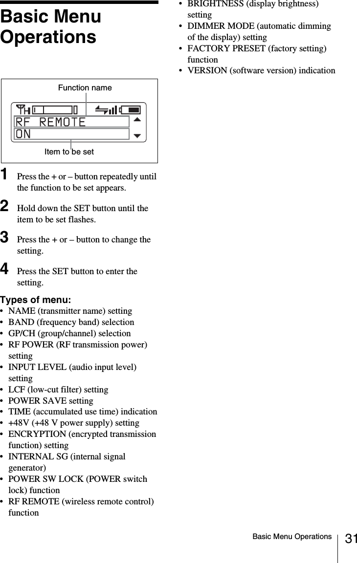 31Basic Menu OperationsBasic Menu Operations1Press the + or &ndash; button repeatedly until the function to be set appears.2Hold down the SET button until the item to be set flashes.3Press the + or &ndash; button to change the setting.4Press the SET button to enter the setting.Types of menu:&bull; NAME (transmitter name) setting &bull; BAND (frequency band) selection&bull; GP/CH (group/channel) selection&bull; RF POWER (RF transmission power) setting&bull; INPUT LEVEL (audio input level) setting&bull; LCF (low-cut filter) setting&bull; POWER SAVE setting&bull; TIME (accumulated use time) indication&bull; +48V (+48 V power supply) setting&bull; ENCRYPTION (encrypted transmission function) setting&bull; INTERNAL SG (internal signal generator)&bull; POWER SW LOCK (POWER switch lock) function&bull; RF REMOTE (wireless remote control) function&bull; BRIGHTNESS (display brightness) setting&bull; DIMMER MODE (automatic dimming of the display) setting&bull; FACTORY PRESET (factory setting) function&bull; VERSION (software version) indicationFunction nameItem to be set
