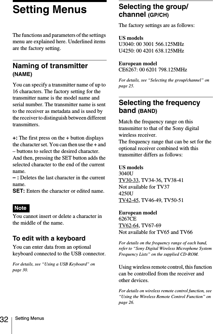 32 Setting MenusSetting MenusThe functions and parameters of the settings menu are explained here. Underlined items are the factory setting.Naming of transmitter (NAME)You can specify a transmitter name of up to 16 characters. The factory setting for the transmitter name is the model name and serial number. The transmitter name is sent to the receiver as metadata and is used by the receiver to distinguish between different transmitters.+: The first press on the + button displays the character set. You can then use the + and &ndash; buttons to select the desired character. And then, pressing the SET button adds the selected character to the end of the current name.&ndash; : Deletes the last character in the current name.SET: Enters the character or edited name.You cannot insert or delete a character in the middle of the name.To edit with a keyboardYou can enter data from an optional keyboard connected to the USB connector.For details, see &ldquo;Using a USB Keyboard&rdquo; on page 30.Selecting the group/channel (GP/CH)The factory settings are as follows:US modelsU3040: 00 3001 566.125MHzU4250: 00 4201 638.125MHzEuropean modelCE6267: 00 6201 798.125MHzFor details, see &ldquo;Selecting the group/channel&rdquo; on page 25.Selecting the frequency band (BAND)Match the frequency range on this transmitter to that of the Sony digital wireless receiver.The frequency range that can be set for the optional receiver combined with this transmitter differs as follows:US models3040UTV30-33, TV34-36, TV38-41Not available for TV374250UTV42-45, TV46-49, TV50-51European model6267CETV62-64, TV67-69Not available for TV65 and TV66For details on the frequency range of each band, refer to &ldquo;Sony Digital Wireless Microphone System Frequency Lists&rdquo; on the supplied CD-ROM.Using wireless remote control, this function can be controlled from the receiver and other devices.For details on wireless remote control function, see &ldquo;Using the Wireless Remote Control Function&rdquo; on page 26.Note
