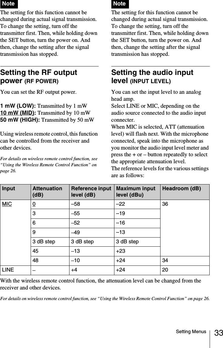 33Setting MenusThe setting for this function cannot be changed during actual signal transmission. To change the setting, turn off the transmitter first. Then, while holding down the SET button, turn the power on. And then, change the setting after the signal transmission has stopped.Setting the RF output power (RF POWER)You can set the RF output power.1 mW (LOW): Transmitted by 1 mW10 mW (MID): Transmitted by 10 mW50 mW (HIGH): Transmitted by 50 mW Using wireless remote control, this function can be controlled from the receiver and other devices.For details on wireless remote control function, see &ldquo;Using the Wireless Remote Control Function&rdquo; on page 26.The setting for this function cannot be changed during actual signal transmission. To change the setting, turn off the transmitter first. Then, while holding down the SET button, turn the power on. And then, change the setting after the signal transmission has stopped.Setting the audio input level (INPUT LEVEL) You can set the input level to an analog head amp.Select LINE or MIC, depending on the audio source connected to the audio input connecter.When MIC is selected, ATT (attenuation level) will flash next. With the microphone connected, speak into the microphone as you monitor the audio input level meter and press the + or &ndash; button repeatedly to select the appropriate attenuation level.The reference levels for the various settings are as follows:With the wireless remote control function, the attenuation level can be changed from the receiver and other devices.For details on wireless remote control function, see &ldquo;Using the Wireless Remote Control Function&rdquo; on page 26.Note NoteInput Attenuation (dB)Reference input level (dB)Maximum input level (dBu)Headroom (dB)MIC 0&ndash;58 &ndash;22 363&ndash;55 &ndash;196&ndash;52 &ndash;169&ndash;49 &ndash;133 dB step  3 dB step 3 dB step45 &ndash;13 +2348 &ndash;10 +24 34LINE &ndash;+4 +24 20