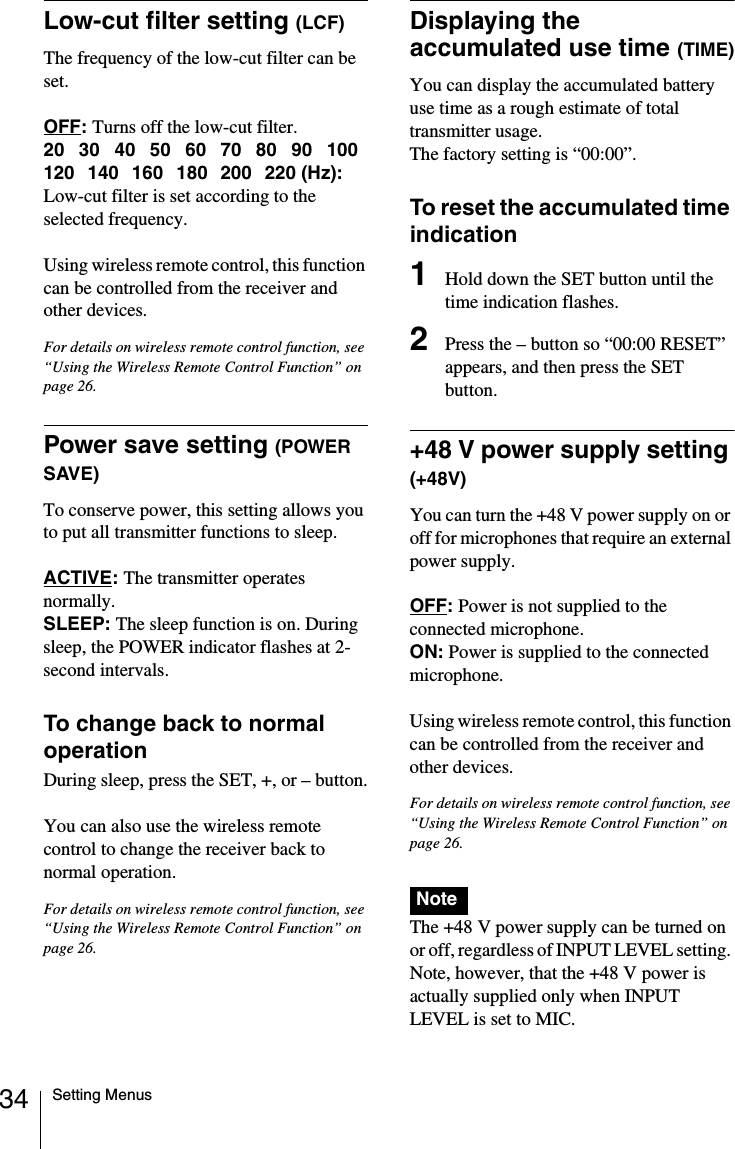 34 Setting MenusLow-cut filter setting (LCF)The frequency of the low-cut filter can be set.OFF:Turns off the low-cut filter.20 30 40 50 60 70 80 90 100120 140 160 180 200 220 (Hz): Low-cut filter is set according to the selected frequency.Using wireless remote control, this function can be controlled from the receiver and other devices.For details on wireless remote control function, see &ldquo;Using the Wireless Remote Control Function&rdquo; on page 26.Power save setting (POWER SAVE)To conserve power, this setting allows you to put all transmitter functions to sleep.ACTIVE:The transmitter operates normally.SLEEP: The sleep function is on. During sleep, the POWER indicator flashes at 2-second intervals.To change back to normal operationDuring sleep, press the SET, +, or &ndash; button.You can also use the wireless remote control to change the receiver back to normal operation.For details on wireless remote control function, see &ldquo;Using the Wireless Remote Control Function&rdquo; on page 26.Displaying the accumulated use time (TIME)You can display the accumulated battery use time as a rough estimate of total transmitter usage.The factory setting is &ldquo;00:00&rdquo;.To reset the accumulated time indication1Hold down the SET button until the time indication flashes.2Press the &ndash; button so &ldquo;00:00 RESET&rdquo; appears, and then press the SET button.+48 V power supply setting (+48V)You can turn the +48 V power supply on or off for microphones that require an external power supply.OFF:Power is not supplied to the connected microphone.ON: Power is supplied to the connected microphone.Using wireless remote control, this function can be controlled from the receiver and other devices.For details on wireless remote control function, see &ldquo;Using the Wireless Remote Control Function&rdquo; on page 26.The +48 V power supply can be turned on or off, regardless of INPUT LEVEL setting. Note, however, that the +48 V power is actually supplied only when INPUT LEVEL is set to MIC.Note