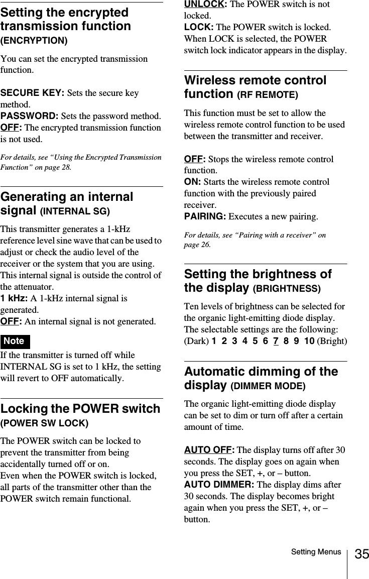 35Setting MenusSetting the encrypted transmission function (ENCRYPTION)You can set the encrypted transmission function.SECURE KEY: Sets the secure key method.PASSWORD: Sets the password method.OFF: The encrypted transmission function is not used.For details, see &ldquo;Using the Encrypted Transmission Function&rdquo; on page 28.Generating an internal signal (INTERNAL SG)This transmitter generates a 1-kHz reference level sine wave that can be used to adjust or check the audio level of the receiver or the system that you are using. This internal signal is outside the control of the attenuator.1 kHz: A 1-kHz internal signal is generated.OFF: An internal signal is not generated.If the transmitter is turned off while INTERNAL SG is set to 1 kHz, the setting will revert to OFF automatically.Locking the POWER switch (POWER SW LOCK)The POWER switch can be locked to prevent the transmitter from being accidentally turned off or on.Even when the POWER switch is locked, all parts of the transmitter other than the POWER switch remain functional.UNLOCK:The POWER switch is not locked.LOCK: The POWER switch is locked.When LOCK is selected, the POWER switch lock indicator appears in the display.Wireless remote control function (RF REMOTE)This function must be set to allow the wireless remote control function to be used between the transmitter and receiver.OFF: Stops the wireless remote control function.ON: Starts the wireless remote control function with the previously paired receiver.PAIRING: Executes a new pairing.For details, see &ldquo;Pairing with a receiver&rdquo; on page 26.Setting the brightness of the display (BRIGHTNESS)Ten levels of brightness can be selected for the organic light-emitting diode display.The selectable settings are the following:(Dark) 1  2  3  4  5  6  7  8  9  10 (Bright)Automatic dimming of the display (DIMMER MODE)The organic light-emitting diode display can be set to dim or turn off after a certain amount of time.AUTO OFF: The display turns off after 30 seconds. The display goes on again when you press the SET, +, or &ndash; button.AUTO DIMMER: The display dims after 30 seconds. The display becomes bright again when you press the SET, +, or &ndash; button.Note