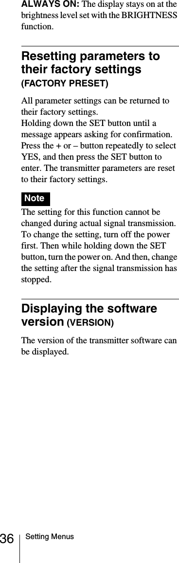 36 Setting MenusALWAYS ON: The display stays on at the brightness level set with the BRIGHTNESS function.Resetting parameters to their factory settings (FACTORY PRESET)All parameter settings can be returned to their factory settings.Holding down the SET button until a message appears asking for confirmation. Press the + or &ndash; button repeatedly to select YES, and then press the SET button to enter. The transmitter parameters are reset to their factory settings.    The setting for this function cannot be changed during actual signal transmission. To change the setting, turn off the power first. Then while holding down the SET button, turn the power on. And then, change the setting after the signal transmission has stopped.Displaying the software version (VERSION)The version of the transmitter software can be displayed.Note