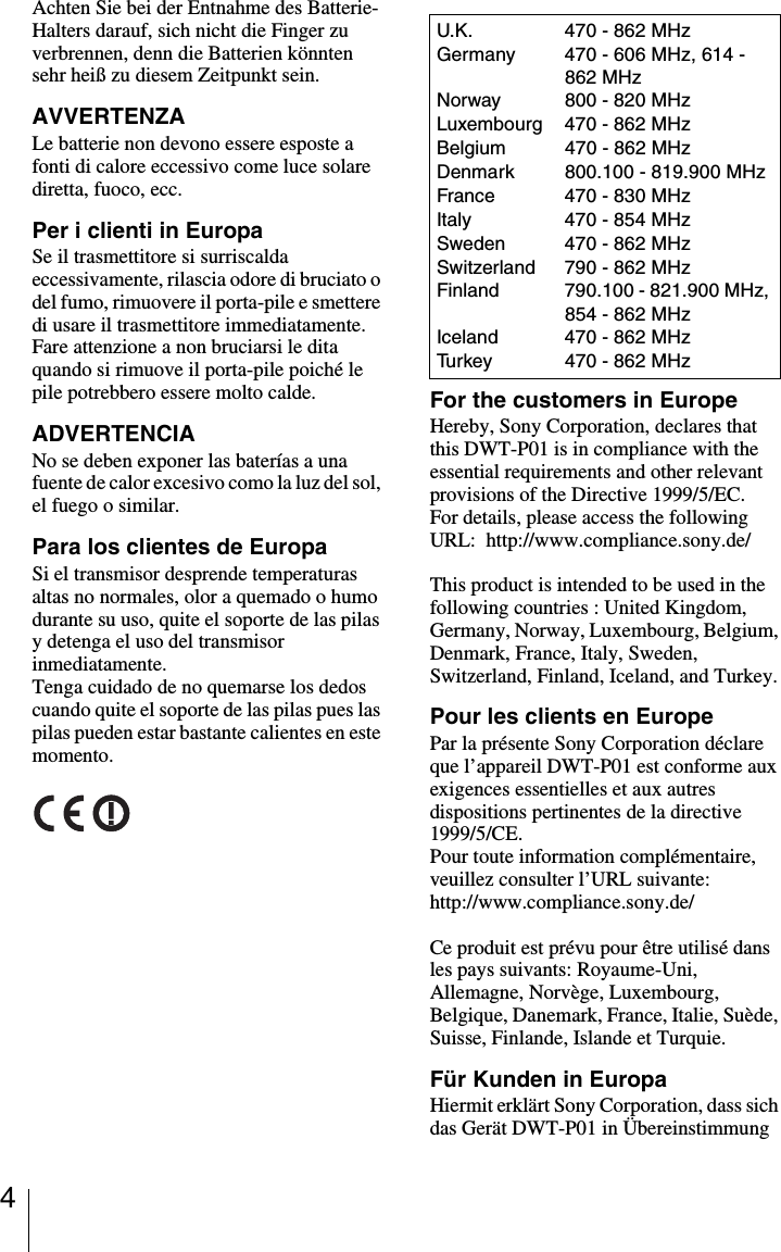 4Achten Sie bei der Entnahme des Batterie-Halters darauf, sich nicht die Finger zu verbrennen, denn die Batterien k&ouml;nnten sehr hei&szlig; zu diesem Zeitpunkt sein.AVVERTENZALe batterie non devono essere esposte a fonti di calore eccessivo come luce solare diretta, fuoco, ecc.Per i clienti in EuropaSe il trasmettitore si surriscalda eccessivamente, rilascia odore di bruciato o del fumo, rimuovere il porta-pile e smettere di usare il trasmettitore immediatamente.Fare attenzione a non bruciarsi le dita quando si rimuove il porta-pile poich&eacute; le pile potrebbero essere molto calde.ADVERTENCIANo se deben exponer las bater&iacute;as a una fuente de calor excesivo como la luz del sol, el fuego o similar.Para los clientes de EuropaSi el transmisor desprende temperaturas altas no normales, olor a quemado o humo durante su uso, quite el soporte de las pilas y detenga el uso del transmisor inmediatamente.Tenga cuidado de no quemarse los dedos cuando quite el soporte de las pilas pues las pilas pueden estar bastante calientes en este momento.For the customers in EuropeHereby, Sony Corporation, declares that this DWT-P01 is in compliance with the essential requirements and other relevant provisions of the Directive 1999/5/EC.For details, please access the following URL:  http://www.compliance.sony.de/ This product is intended to be used in the following countries : United Kingdom, Germany, Norway, Luxembourg, Belgium, Denmark, France, Italy, Sweden, Switzerland, Finland, Iceland, and Turkey.Pour les clients en EuropePar la pr&eacute;sente Sony Corporation d&eacute;clare que l&rsquo;appareil DWT-P01 est conforme aux exigences essentielles et aux autres dispositions pertinentes de la directive 1999/5/CE.Pour toute information compl&eacute;mentaire, veuillez consulter l&rsquo;URL suivante: http://www.compliance.sony.de/Ce produit est pr&eacute;vu pour &ecirc;tre utilis&eacute; dans les pays suivants: Royaume-Uni, Allemagne, Norv&egrave;ge, Luxembourg, Belgique, Danemark, France, Italie, Su&egrave;de, Suisse, Finlande, Islande et Turquie.F&uuml;r Kunden in EuropaHiermit erkl&auml;rt Sony Corporation, dass sich das Ger&auml;t DWT-P01 in &Uuml;bereinstimmung U.K. 470 - 862 MHzGermany 470 - 606 MHz, 614 - 862 MHzNorway 800 - 820 MHzLuxembourg 470 - 862 MHzBelgium 470 - 862 MHzDenmark 800.100 - 819.900 MHzFrance 470 - 830 MHzItaly 470 - 854 MHzSweden 470 - 862 MHzSwitzerland 790 - 862 MHzFinland 790.100 - 821.900 MHz, 854 - 862 MHzIceland 470 - 862 MHzTurkey 470 - 862 MHz