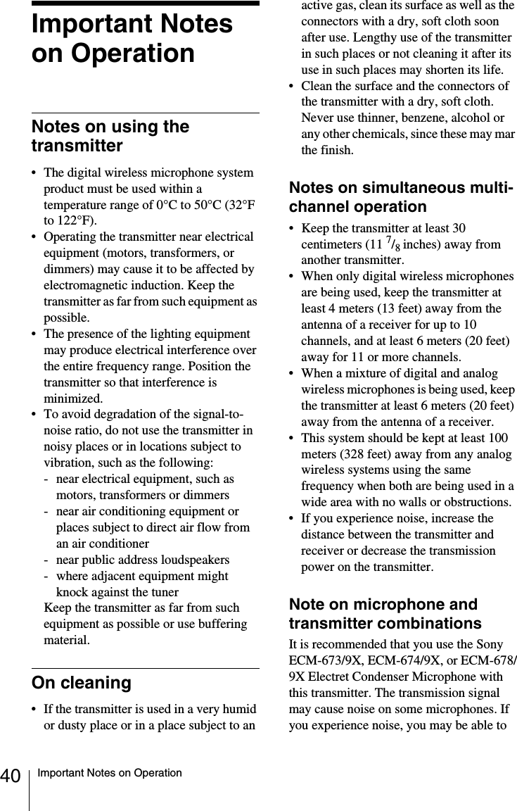 40 Important Notes on OperationImportant Notes on OperationNotes on using the transmitter&bull; The digital wireless microphone system product must be used within a temperature range of 0&deg;C to 50&deg;C (32&deg;F to 122&deg;F).&bull; Operating the transmitter near electrical equipment (motors, transformers, or dimmers) may cause it to be affected by electromagnetic induction. Keep the transmitter as far from such equipment as possible.&bull; The presence of the lighting equipment may produce electrical interference over the entire frequency range. Position the transmitter so that interference is minimized.&bull; To avoid degradation of the signal-to-noise ratio, do not use the transmitter in noisy places or in locations subject to vibration, such as the following:- near electrical equipment, such as motors, transformers or dimmers- near air conditioning equipment or places subject to direct air flow from an air conditioner- near public address loudspeakers- where adjacent equipment might knock against the tunerKeep the transmitter as far from such equipment as possible or use buffering material.On cleaning&bull; If the transmitter is used in a very humid or dusty place or in a place subject to an active gas, clean its surface as well as the connectors with a dry, soft cloth soon after use. Lengthy use of the transmitter in such places or not cleaning it after its use in such places may shorten its life.&bull; Clean the surface and the connectors of the transmitter with a dry, soft cloth. Never use thinner, benzene, alcohol or any other chemicals, since these may mar the finish.Notes on simultaneous multi-channel operation&bull; Keep the transmitter at least 30 centimeters (11 7/8inches) away from another transmitter.&bull; When only digital wireless microphones are being used, keep the transmitter at least 4 meters (13 feet) away from the antenna of a receiver for up to 10 channels, and at least 6 meters (20 feet) away for 11 or more channels.&bull; When a mixture of digital and analog wireless microphones is being used, keep the transmitter at least 6 meters (20 feet) away from the antenna of a receiver.&bull; This system should be kept at least 100 meters (328 feet) away from any analog wireless systems using the same frequency when both are being used in a wide area with no walls or obstructions.&bull; If you experience noise, increase the distance between the transmitter and receiver or decrease the transmission power on the transmitter.Note on microphone and transmitter combinationsIt is recommended that you use the Sony ECM-673/9X, ECM-674/9X, or ECM-678/9X Electret Condenser Microphone with this transmitter. The transmission signal may cause noise on some microphones. If you experience noise, you may be able to 