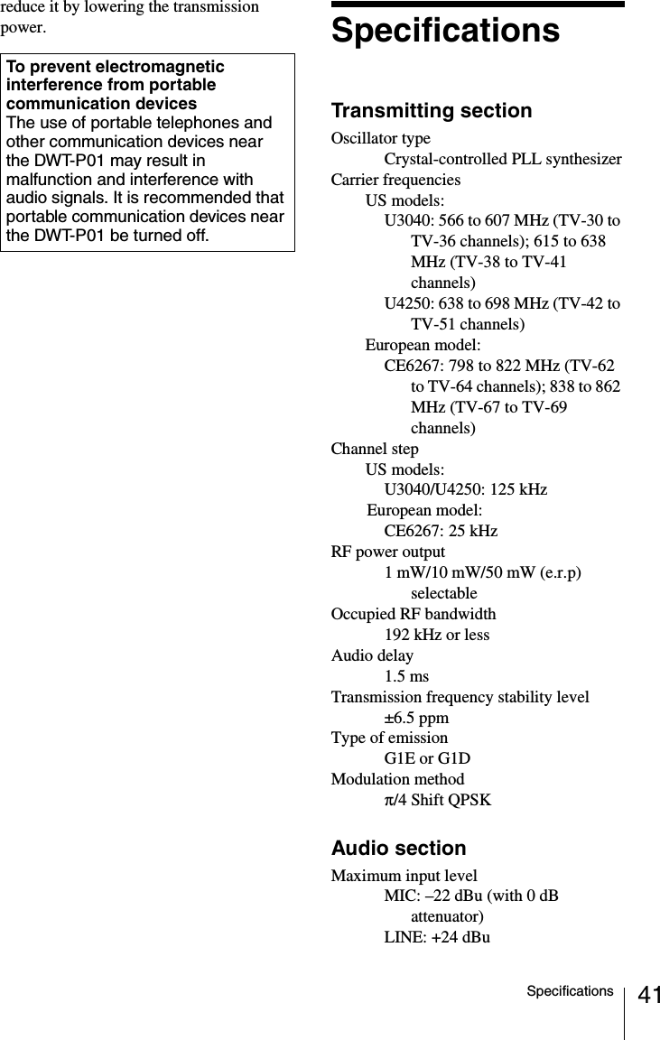 41Specificationsreduce it by lowering the transmission power. SpecificationsTransmitting sectionOscillator typeCrystal-controlled PLL synthesizerCarrier frequenciesUS models: U3040: 566 to 607 MHz (TV-30 to TV-36 channels); 615 to 638 MHz (TV-38 to TV-41 channels)U4250: 638 to 698 MHz (TV-42 to TV-51 channels)European model: CE6267: 798 to 822 MHz (TV-62 to TV-64 channels); 838 to 862 MHz (TV-67 to TV-69 channels)Channel stepUS models: U3040/U4250: 125 kHzEuropean model: CE6267: 25 kHzRF power output1 mW/10 mW/50 mW (e.r.p) selectableOccupied RF bandwidth192 kHz or lessAudio delay1.5 msTransmission frequency stability level&plusmn;6.5 ppmType of emissionG1E or G1DModulation method&pi;/4 Shift QPSKAudio sectionMaximum input levelMIC: &ndash;22 dBu (with 0 dB attenuator)LINE: +24 dBuTo prevent electromagnetic interference from portable communication devicesThe use of portable telephones and other communication devices near the DWT-P01 may result in malfunction and interference with audio signals. It is recommended that portable communication devices near the DWT-P01 be turned off.