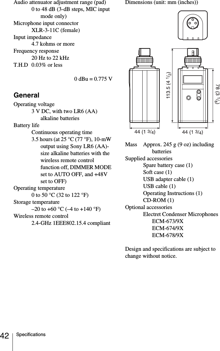 42 SpecificationsAudio attenuator adjustment range (pad) 0 to 48 dB (3-dB steps, MIC input mode only)Microphone input connectorXLR-3-11C (female)Input impedance4.7 kohms or moreFrequency response20 Hz to 22 kHzT.H.D 0.03% or less0 dBu = 0.775 VGeneralOperating voltage3 V DC, with two LR6 (AA) alkaline batteriesBattery lifeContinuous operating time 3.5 hours (at 25 &deg;C (77 &deg;F), 10-mW output using Sony LR6 (AA)-size alkaline batteries with the wireless remote control function off, DIMMER MODE set to AUTO OFF, and +48V set to OFF)Operating temperature0 to 50 &deg;C (32 to 122 &deg;F)Storage temperature&ndash;20 to +60 &deg;C (&ndash;4 to +140 &deg;F)Wireless remote control2.4-GHz 1EEE802.15.4 compliantDimensions (unit: mm (inches))Mass Approx. 245 g (9 oz) including batteriesSupplied accessoriesSpare battery case (1)Soft case (1)USB adapter cable (1)USB cable (1)Operating Instructions (1)CD-ROM (1)Optional accessoriesElectret Condenser MicrophonesECM-673/9XECM-674/9XECM-678/9XDesign and specifications are subject to change without notice.
