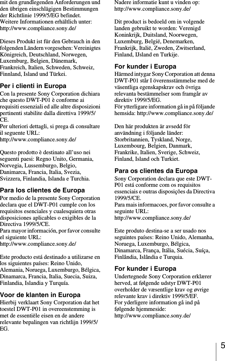 5mit den grundlegenden Anforderungen und den &uuml;brigen einschl&auml;gigen Bestimmungen der Richtlinie 1999/5/EG befindet. Weitere Informationen erh&auml;ltlich unter: http://www.compliance.sony.de/Dieses Produkt ist f&uuml;r den Gebrauch in den folgenden L&auml;ndern vorgesehen: Vereinigtes K&ouml;nigreich, Deutschland, Norwegen, Luxemburg, Belgien, D&auml;nemark, Frankreich, Italien, Schweden, Schweiz, Finnland, Island und T&uuml;rkei.Per i clienti in EuropaCon la presente Sony Corporation dichiara che questo DWT-P01 &egrave; conforme ai requisiti essenziali ed alle altre disposizioni pertinenti stabilite dalla direttiva 1999/5/CE. Per ulteriori dettagli, si prega di consultare il seguente URL: http://www.compliance.sony.de/Questo prodotto &egrave; destinato all&rsquo;uso nei seguenti paesi: Regno Unito, Germania, Norvegia, Lussemburgo, Belgio, Danimarca, Francia, Italia, Svezia, Svizzera, Finlandia, Islanda e Turchia.Para los clientes de EuropaPor medio de la presente Sony Corporation declara que el DWT-P01 cumple con los requisitos esenciales y cualesquiera otras disposiciones aplicables o exigibles de la Directiva 1999/5/CE. Para mayor informaci&oacute;n, por favor consulte el siguiente URL: http://www.compliance.sony.de/Este producto est&aacute; destinado a utilizarse en los siguientes pa&iacute;ses: Reino Unido, Alemania, Noruega, Luxemburgo, B&eacute;lgica, Dinamarca, Francia, Italia, Suecia, Suiza, Finlandia, Islandia y Turqu&iacute;a.Voor de klanten in EuropaHierbij verklaart Sony Corporation dat het toestel DWT-P01 in overeenstemming is met de essenti&euml;le eisen en de andere relevante bepalingen van richtlijn 1999/5/EG. Nadere informatie kunt u vinden op:http://www.compliance.sony.de/ Dit product is bedoeld om in volgende landen gebruikt te worden: Verenigd Koninkrijk, Duitsland, Noorwegen, Luxemburg, Belgi&euml;, Denemarken, Frankrijk, Itali&euml;, Zweden, Zwitserland, Finland, IJsland en Turkije.For kunder i EuropaH&auml;rmed intygar Sony Corporation att denna DWT-P01 st&aring;r I &ouml;verensst&auml;mmelse med de v&auml;sentliga egenskapskrav och &ouml;vriga relevanta best&auml;mmelser som framg&aring;r av direktiv 1999/5/EG. F&ouml;r ytterligare information g&aring; in p&aring; f&ouml;ljande hemsida: http://www.compliance.sony.de/Den h&auml;r produkten &auml;r avsedd f&ouml;r anv&auml;ndning i f&ouml;ljande l&auml;nder: Storbritannien, Tyskland, Norge, Luxembourg, Belgien, Danmark, Frankrike, Italien, Sverige, Schweiz, Finland, Island och Turkiet.Para os clientes da EuropaSony Corporation declara que este DWT-P01 est&aacute; conforme com os requisitos essenciais e outras disposi&ccedil;&otilde;es da Directiva 1999/5/CE. Para mais informacoes, por favor consulte a seguinte URL: http://www.compliance.sony.de/Este produto destina-se a ser usado nos seguintes pa&iacute;ses: Reino Unido, Alemanha, Noruega, Luxemburgo, B&eacute;lgica, Dinamarca, Fran&ccedil;a, It&aacute;lia, Su&eacute;cia, Su&iacute;&ccedil;a, Finl&acirc;ndia, Isl&acirc;ndia e Turquia.For kunder i EuropaUndertegnede Sony Corporation erkl&aelig;rer herved, at f&oslash;lgende udstyr DWT-P01 overholder de v&aelig;sentlige krav og &oslash;vrige relevante krav i direktiv 1999/5/EF. For yderligere information g&aring; ind p&aring; f&oslash;lgende hjemmeside: http://www.compliance.sony.de/