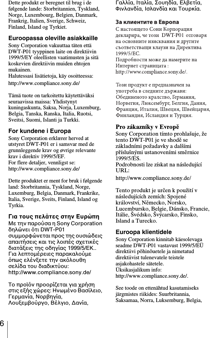 6Dette produkt er beregnet til brug i de f&oslash;lgende lande: Storbritannien, Tyskland, Norge, Luxembourg, Belgien, Danmark, Frankrig, Italien, Sverige, Schweiz, Finland, Island og Tyrkiet.Euroopassa oleville asiakkailleSony Corporation vakuuttaa t&auml;ten ett&auml; DWT-P01 tyyppinen laite on direktiivin 1999/5/EY oleellisten vaatimusten ja sit&auml; koskevien direktiivin muiden ehtojen mukainen.Halutessasi lis&auml;tietoja, k&auml;y osoitteessa:http://www.compliance.sony.de/T&auml;m&auml; tuote on tarkoitettu k&auml;ytett&auml;v&auml;ksi seuraavissa maissa: Yhdistynyt kuningaskunta, Saksa, Norja, Luxemburg, Belgia, Tanska, Ranska, Italia, Ruotsi, Sveitsi, Suomi, Islanti ja Turkki.For kundene i EuropaSony Corporation erkl&aelig;rer herved at utstyret DWT-P01 er i samsvar med de grunnleggende krav og &oslash;vrige relevante krav i direktiv 1999/5/EF. For flere detaljer, vennligst se: http://www.compliance.sony.de/Dette produktet er ment for bruk i f&oslash;lgende land: Storbritannia, Tyskland, Norge, Luxemburg, Belgia, Danmark, Frankrike, Italia, Sverige, Sveits, Finland, Island og Tyrkia.&Gamma;&iota;&alpha; &tau;&omicron;&upsilon;&sigmaf; &pi;&epsilon;&lambda;ά&tau;&epsilon;&sigmaf; &sigma;&tau;&eta;&nu; E&upsilon;&rho;ώ&pi;&eta;&Mu;&epsilon; &tau;&eta;&nu; &pi;&alpha;&rho;&omicron;ύ&sigma;&alpha; &eta; Sony Corporation &delta;&eta;&lambda;ώ&nu;&epsilon;&iota; &tau;&iota; DWT-P01 &sigma;&upsilon;&micro;&micro;&omicron;&rho;&phi;ώ&nu;&epsilon;&tau;&alpha;&iota; &pi;&rho;&omicron;&sigmaf; &tau;&eta;&sigmaf; &omicron;&upsilon;&sigma;&iota;ώ&delta;&epsilon;&iota;&sigmaf; &alpha;&pi;&alpha;&iota;&tau;ή&sigma;&epsilon;&iota;&sigmaf; &kappa;&alpha;&iota; &tau;&iota;&sigmaf; &lambda;&omicron;&iota;&pi;έ&sigmaf; &sigma;&chi;&epsilon;&tau;&iota;&kappa;έ&sigmaf; &delta;&iota;&alpha;&tau;ά&xi;&epsilon;&iota;&sigmaf; &tau;&eta;&sigmaf; &omicron;&delta;&eta;&gamma;ί&alpha;&sigmaf; 1999/5/&Epsilon;&Kappa;..&Gamma;&iota;&alpha; &lambda;&epsilon;&pi;&tau;&omicron;&micro;έ&rho;&epsilon;&iota;&epsilon;&sigmaf; &pi;&alpha;&rho;&alpha;&kappa;&alpha;&lambda;&omicron;ύ&micro;&epsilon; &pi;&omega;&sigmaf; &epsilon;&lambda;έ&nu;&xi;&epsilon;&tau;&epsilon; &tau;&eta;&nu; &alpha;&kappa;&lambda;&omicron;&upsilon;&theta;&eta; &sigma;&epsilon;&lambda;ί&delta;&alpha; &tau;&omicron;&upsilon; &delta;&iota;&alpha;&delta;&iota;&kappa;&tau;ύ&omicron;&upsilon;:http://www.compliance.sony.de/&Tau;&omicron; &pi;&rho;&omicron;ϊ&nu; &pi;&rho;&omicron;&omicron;&rho;ί&zeta;&epsilon;&tau;&alpha;&iota; &gamma;&iota;&alpha; &chi;&rho;ή&sigma;&eta; &sigma;&tau;&iota;&sigmaf; &epsilon;&xi;ή&sigmaf; &chi;ώ&rho;&epsilon;&sigmaf;: &Eta;&nu;&omega;&micro;έ&nu;&omicron; &Beta;&alpha;&sigma;ί&lambda;&epsilon;&iota;&omicron;, &Gamma;&epsilon;&rho;&micro;&alpha;&nu;ί&alpha;, &Nu;&omicron;&rho;&beta;&eta;&gamma;ί&alpha;, &Lambda;&omicron;&upsilon;&xi;&epsilon;&micro;&beta;&omicron;ύ&rho;&gamma;&omicron;, &Beta;έ&lambda;&gamma;&iota;&omicron;, ∆&alpha;&nu;ί&alpha;, &Gamma;&alpha;&lambda;&lambda;ί&alpha;, &Iota;&tau;&alpha;&lambda;ί&alpha;, &Sigma;&omicron;&upsilon;&eta;&delta;ί&alpha;, &Epsilon;&lambda;&beta;&epsilon;&tau;ί&alpha;, &Phi;&iota;&nu;&lambda;&alpha;&nu;&delta;ί&alpha;, &Iota;&sigma;&lambda;&alpha;&nu;&delta;ί&alpha; &kappa;&alpha;&iota; &Tau;&omicron;&upsilon;&rho;&kappa;ί&alpha;.Pro z&aacute;kazn&iacute;ky v EvropěSony Corporation t&iacute;mto prohla&scaron;uje, že tento DWT-P01 je ve shodě se z&aacute;kladn&iacute;mi požadavky a dal&scaron;&iacute;mi př&iacute;slu&scaron;n&yacute;mi ustanoven&iacute;mi směrnice 1999/5/ES.Podrobnosti lze z&iacute;skat na n&aacute;sleduj&iacute;c&iacute; URL:http://www.compliance.sony.de/Tento produkt je určen k použit&iacute; v n&aacute;sleduj&iacute;c&iacute;ch zem&iacute;ch: Spojen&eacute; kr&aacute;lovstv&iacute;, Německo, Norsko, Lucembursko, Belgie, D&aacute;nsko, Francie, It&aacute;lie, &Scaron;v&eacute;dsko, &Scaron;v&yacute;carsko, Finsko, Island a Turecko.Euroopa klientideleSony Corporation kinnitab k&auml;esolevaga seadme DWT-P01 vastavust 1999/5/E&Uuml; direktiivi p&otilde;hin&otilde;uetele ja nimetatud direktiivist tulenevatele teistele asjakohastele s&auml;tetele.&Uuml;ksikasjalikum info: http://www.compliance.sony.de/.See toode on etten&auml;htud kasutamiseks j&auml;rgmistes riikides: Suurbritannia, Saksamaa, Norra, Luksemburg, Belgia, 