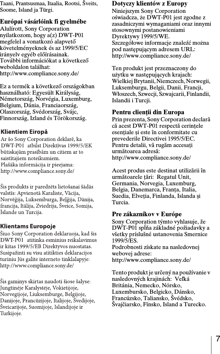 7Taani, Prantsusmaa, Itaalia, Rootsi, &Scaron;veits, Soome, Island ja T&uuml;rgi.Eur&oacute;pai v&aacute;s&aacute;rl&oacute;ink fi gyelm&eacute;beAlul&iacute;rott, Sony Corporation nyilatkozom, hogy a(z) DWT-P01 megfelel a vonatkoz&oacute; alapvető k&ouml;vetelm&eacute;nyeknek &eacute;s az 1999/5/EC ir&aacute;nyelv egy&eacute;b elő&iacute;r&aacute;sainak.Tov&aacute;bbi inform&aacute;ci&oacute;kat a k&ouml;vetkező weboldalon tal&aacute;lhat:http://www.compliance.sony.de/Ez a term&eacute;k a k&ouml;vetkező orsz&aacute;gokban haszn&aacute;lhat&oacute;: Egyes&uuml;lt Kir&aacute;lys&aacute;g, N&eacute;metorsz&aacute;g, Norv&eacute;gia, Luxemburg, Belgium, D&aacute;nia, Franciaorsz&aacute;g, Olaszorsz&aacute;g, Sv&eacute;dorsz&aacute;g, Sv&aacute;jc, Finnorsz&aacute;g, Izland &eacute;s T&ouml;r&ouml;korsz&aacute;g.Dotyczy klient&oacute;w z EuropyNiniejszym Sony Corporation oświadcza, że DWT-P01 jest zgodne z zasadniczymi wymaganiami oraz innymistosownymi postanowieniami Dyrektywy 1999/5/WE.Szczeg&oacute;łowe informacje znaleźć można pod następującym adresem URL:http://www.compliance.sony.de/Ten produkt jest przeznaczony do użytku w następujących krajach: Wielkiej Brytanii, Niemczech, Norwegii, Luksemburgu, Belgii, Danii, Francji, Włoszech, Szwecji, Szwajcarii, Finlandii, Islandii i Turcji.Pentru clienţii din EuropaPrin prezenta, Sony Corporation declară că acest DWT-P01 respectă cerinţele esenţiale și este &icirc;n conformitate cu prevederile Directivei 1995/5/EC.Pentru detalii, vă rugăm accesaţi următoarea adresă:http://www.compliance.sony.de/Acest produs este destinat utilizării &icirc;n următoarele ţări:  Regatul Unit, Germania, Norvegia, Luxemburg, Belgia, Danemarca, Franţa, Italia, Suedia, Elveţia, Finlanda, Islanda și Turcia.Pre z&aacute;kazn&iacute;kov v Eur&oacute;peSony Corporation t&yacute;mto vyhlasuje, že DWT-P01 spĺňa z&aacute;kladn&eacute; požiadavky a v&scaron;etky pr&iacute;slu&scaron;n&eacute; ustanovenia Smernice 1999/5/ES.Podrobnosti z&iacute;skate na nasledovnej webovej adrese:http://www.compliance.sony.de/Tento produkt je určen&yacute; na použ&iacute;vanie v nasledovn&yacute;ch krajin&aacute;ch:  Veľk&aacute; Brit&aacute;nia, Nemecko, N&oacute;rsko, Luxembursko, Belgicko, D&aacute;nsko, Franc&uacute;zsko, Taliansko, &Scaron;v&eacute;dsko, &Scaron;vajčiarsko, F&iacute;nsko, Island a Turecko.