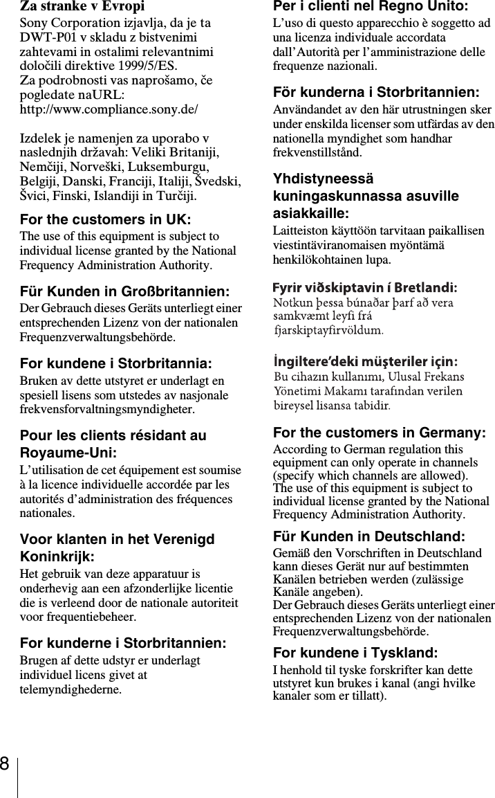 8Za stranke v EvropiSony Corporation izjavlja, da je ta DWT-P01 v skladu z bistvenimi zahtevami in ostalimi relevantnimi določili direktive 1999/5/ES.Za podrobnosti vas napro&scaron;amo, če pogledate naURL:http://www.compliance.sony.de/Izdelek je namenjen za uporabo v naslednjih državah: Veliki Britaniji, Nemčiji, Norve&scaron;ki, Luksemburgu, Belgiji, Danski, Franciji, Italiji, &Scaron;vedski, &Scaron;vici, Finski, Islandiji in Turčiji.For the customers in UK:The use of this equipment is subject to individual license granted by the National Frequency Administration Authority.F&uuml;r Kunden in Gro&szlig;britannien:Der Gebrauch dieses Ger&auml;ts unterliegt einer entsprechenden Lizenz von der nationalen Frequenzverwaltungsbeh&ouml;rde.For kundene i Storbritannia:Bruken av dette utstyret er underlagt en spesiell lisens som utstedes av nasjonale frekvensforvaltningsmyndigheter.Pour les clients r&eacute;sidant au Royaume-Uni:L&rsquo;utilisation de cet &eacute;quipement est soumise &agrave; la licence individuelle accord&eacute;e par les autorit&eacute;s d&rsquo;administration des fr&eacute;quences nationales.Voor klanten in het Verenigd Koninkrijk:Het gebruik van deze apparatuur is onderhevig aan een afzonderlijke licentie die is verleend door de nationale autoriteit voor frequentiebeheer.For kunderne i Storbritannien:Brugen af dette udstyr er underlagt individuel licens givet at telemyndighederne.Per i clienti nel Regno Unito:L&rsquo;uso di questo apparecchio &egrave; soggetto ad una licenza individuale accordata dall&rsquo;Autorit&agrave; per l&rsquo;amministrazione delle frequenze nazionali.F&ouml;r kunderna i Storbritannien:Anv&auml;ndandet av den h&auml;r utrustningen sker under enskilda licenser som utf&auml;rdas av den nationella myndighet som handhar frekvenstillst&aring;nd.Yhdistyneess&auml; kuningaskunnassa asuville asiakkaille: Laitteiston k&auml;ytt&ouml;&ouml;n tarvitaan paikallisen viestint&auml;viranomaisen my&ouml;nt&auml;m&auml; henkil&ouml;kohtainen lupa.For the customers in Germany:According to German regulation this equipment can only operate in channels (specify which channels are allowed).The use of this equipment is subject to individual license granted by the National Frequency Administration Authority.F&uuml;r Kunden in Deutschland:Gem&auml;&szlig; den Vorschriften in Deutschland kann dieses Ger&auml;t nur auf bestimmten Kan&auml;len betrieben werden (zul&auml;ssige Kan&auml;le angeben). Der Gebrauch dieses Ger&auml;ts unterliegt einer entsprechenden Lizenz von der nationalen Frequenzverwaltungsbeh&ouml;rde.For kundene i Tyskland:I henhold til tyske forskrifter kan dette utstyret kun brukes i kanal (angi hvilke kanaler som er tillatt).