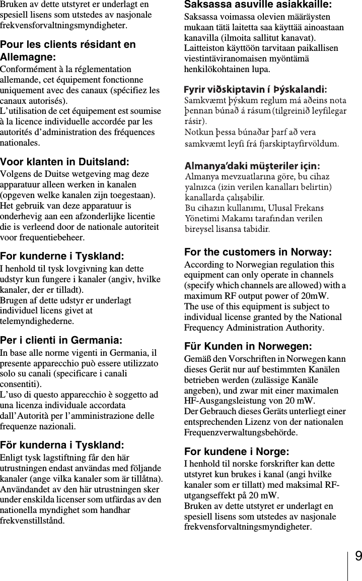 9Bruken av dette utstyret er underlagt en spesiell lisens som utstedes av nasjonale frekvensforvaltningsmyndigheter.Pour les clients r&eacute;sidant en Allemagne:Conform&eacute;ment &agrave; la r&eacute;glementation allemande, cet &eacute;quipement fonctionne uniquement avec des canaux (sp&eacute;cifiez les canaux autoris&eacute;s).L&rsquo;utilisation de cet &eacute;quipement est soumise &agrave; la licence individuelle accord&eacute;e par les autorit&eacute;s d&rsquo;administration des fr&eacute;quences nationales.Voor klanten in Duitsland:Volgens de Duitse wetgeving mag deze apparatuur alleen werken in kanalen (opgeven welke kanalen zijn toegestaan).Het gebruik van deze apparatuur is onderhevig aan een afzonderlijke licentie die is verleend door de nationale autoriteit voor frequentiebeheer.For kunderne i Tyskland:I henhold til tysk lovgivning kan dette udstyr kun fungere i kanaler (angiv, hvilke kanaler, der er tilladt).Brugen af dette udstyr er underlagt individuel licens givet at telemyndighederne.Per i clienti in Germania:In base alle norme vigenti in Germania, il presente apparecchio pu&ograve; essere utilizzato solo su canali (specificare i canali consentiti).L&rsquo;uso di questo apparecchio &egrave; soggetto ad una licenza individuale accordata dall&rsquo;Autorit&agrave; per l&rsquo;amministrazione delle frequenze nazionali.F&ouml;r kunderna i Tyskland:Enligt tysk lagstiftning f&aring;r den h&auml;r utrustningen endast anv&auml;ndas med f&ouml;ljande kanaler (ange vilka kanaler som &auml;r till&aring;tna).Anv&auml;ndandet av den h&auml;r utrustningen sker under enskilda licenser som utf&auml;rdas av den nationella myndighet som handhar frekvenstillst&aring;nd.Saksassa asuville asiakkaille: Saksassa voimassa olevien m&auml;&auml;r&auml;ysten mukaan t&auml;t&auml; laitetta saa k&auml;ytt&auml;&auml; ainoastaan kanavilla (ilmoita sallitut kanavat).Laitteiston k&auml;ytt&ouml;&ouml;n tarvitaan paikallisen viestint&auml;viranomaisen my&ouml;nt&auml;m&auml; henkil&ouml;kohtainen lupa.For the customers in Norway:According to Norwegian regulation this equipment can only operate in channels (specify which channels are allowed) with a maximum RF output power of 20mW.The use of this equipment is subject to individual license granted by the National Frequency Administration Authority.F&uuml;r Kunden in Norwegen:Gem&auml;&szlig; den Vorschriften in Norwegen kann dieses Ger&auml;t nur auf bestimmten Kan&auml;len betrieben werden (zul&auml;ssige Kan&auml;le angeben), und zwar mit einer maximalen HF-Ausgangsleistung von 20 mW.Der Gebrauch dieses Ger&auml;ts unterliegt einer entsprechenden Lizenz von der nationalen Frequenzverwaltungsbeh&ouml;rde.For kundene i Norge:I henhold til norske forskrifter kan dette utstyret kun brukes i kanal (angi hvilke kanaler som er tillatt) med maksimal RF-utgangseffekt p&aring; 20 mW.Bruken av dette utstyret er underlagt en spesiell lisens som utstedes av nasjonale frekvensforvaltningsmyndigheter.