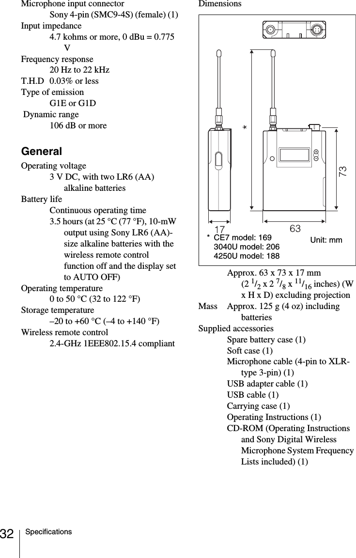 32 SpecificationsMicrophone input connectorSony 4-pin (SMC9-4S) (female) (1)Input impedance4.7 kohms or more, 0 dBu = 0.775 VFrequency response20 Hz to 22 kHzT.H.D 0.03% or lessType of emissionG1E or G1D Dynamic range106 dB or moreGeneralOperating voltage3 V DC, with two LR6 (AA) alkaline batteriesBattery lifeContinuous operating time 3.5 hours (at 25 &deg;C (77 &deg;F), 10-mW output using Sony LR6 (AA)-size alkaline batteries with the wireless remote control function off and the display set to AUTO OFF)Operating temperature0 to 50 &deg;C (32 to 122 &deg;F)Storage temperature&ndash;20 to +60 &deg;C (&ndash;4 to +140 &deg;F)Wireless remote control2.4-GHz 1EEE802.15.4 compliantDimensionsApprox. 63 x 73 x 17 mm (2 1/2 x 2 7/8 x 11/16 inches) (W x H x D) excluding projectionMass Approx. 125 g (4 oz) including batteriesSupplied accessoriesSpare battery case (1)Soft case (1)Microphone cable (4-pin to XLR-type 3-pin) (1)USB adapter cable (1) USB cable (1)Carrying case (1)Operating Instructions (1)CD-ROM (Operating Instructions and Sony Digital Wireless Microphone System Frequency Lists included) (1)* CE7 model: 1693040U model: 2064250U model: 188Unit: mm