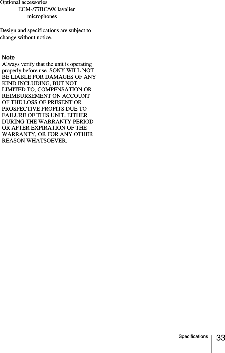 33SpecificationsOptional accessoriesECM-/77BC/9X lavalier microphonesDesign and specifications are subject to change without notice.NoteAlways verify that the unit is operating properly before use. SONY WILL NOT BE LIABLE FOR DAMAGES OF ANY KIND INCLUDING, BUT NOT LIMITED TO, COMPENSATION OR REIMBURSEMENT ON ACCOUNT OF THE LOSS OF PRESENT OR PROSPECTIVE PROFITS DUE TO FAILURE OF THIS UNIT, EITHER DURING THE WARRANTY PERIOD OR AFTER EXPIRATION OF THE WARRANTY, OR FOR ANY OTHER REASON WHATSOEVER.