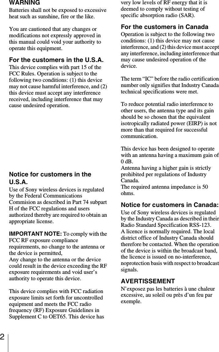 2WARNINGBatteries shall not be exposed to excessive heat such as sunshine, fire or the like.You are cautioned that any changes or modifications not expressly approved in this manual could void your authority to operate this equipment.For the customers in the U.S.A.This device complies with part 15 of the FCC Rules. Operation is subject to the following two conditions: (1) this device may not cause harmful interference, and (2) this device must accept any interference received, including interference that may cause undesired operation.Important NoticeThis equipment complies with FCC radiation exposure limits set forth for an uncontrolled environment.  This equipment should be installed and operated with minimum distance 20cm between the radiator and body (excluding extremities: hands, wrists and feet).Notice for customers in the U.S.A.Use of Sony wireless devices is regulated by the Federal Communications Commision as described in Part 74 subpart H of the FCC regulations and users authorized thereby are required to obtain an appropriate license.IMPORTANT NOTE: To comply with the FCC RF exposure compliance requirements, no change to the antenna or the device is permitted,Any change to the antenna or the device could result in the device exceeding the RF exposure requirements and void user&rsquo;s authority to operate this device.This device complies with FCC radiation exposure limits set forth for uncontrolled equipment and meets the FCC radio frequency (RF) Exposure Guidelines in Supplement C to OET65. This device has very low levels of RF energy that it is deemed to comply without testing of specific absorption radio (SAR).For the customers in CanadaOperation is subject to the following two conditions: (1) this device may not cause interference, and (2) this device must accept any interference, including interference that may cause undesired operation of the device.The term &ldquo;IC&rdquo; before the radio certification number only signifies that Industry Canada technical specifications were met.To reduce potential radio interference to other users, the antenna type and its gain should be so chosen that the equivalent isotropically radiated power (EIRP) is not more than that required for successful communication.This device has been designed to operate with an antenna having a maximum gain of 0 dB.Antenna having a higher gain is strictly prohibited per regulations of Industry Canada. The required antenna impedance is 50 ohms.Notice for customers in Canada:Use of Sony wireless devices is regulated by the Industry Canada as described in their Radio Standard Specification RSS-123.A licence is normally required. The local district office of Industry Canada should therefore be contacted. When the operation of the device is within the broadcast band, the licence is issued on no-interference, noprotection basis with respect to broadcast signals.AVERTISSEMENTN&rsquo;exposez pas les batteries &agrave; une chaleur excessive, au soleil ou pr&egrave;s d&rsquo;un feu par exemple.