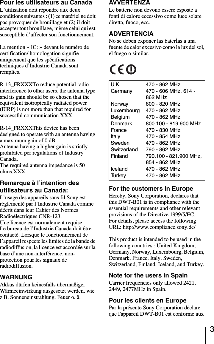 3Pour les utilisateurs au CanadaL&rsquo;utilisation doit r&eacute;pondre aux deux conditions suivantes : (1) ce mat&eacute;riel ne doit pas provoquer de brouillage et (2) il doit accepter tout brouillage, m&ecirc;me celui qui est susceptible d&rsquo;affecter son fonctionnement.La mention &laquo; IC: &raquo; devant le num&eacute;ro de certification/ homologation signifie uniquement que les sp&eacute;cifications techniques d&rsquo;Industrie Canada sont remplies.R-13_FRXXXTo reduce potential radio interference to other users, the antenna type and its gain should be so chosen that the equivalent isotropically radiated power (EIRP) is not more than that required for successful communication.XXXR-14_FRXXXThis device has been designed to operate with an antenna having a maximum gain of 0 dB.Antenna having a higher gain is strictly prohibited per regulations of Industry Canada. The required antenna impedance is 50 ohms.XXXRemarque &agrave; l&rsquo;intention des utilisateurs au Canada:L&rsquo;usage des appareils sans fil Sony est r&eacute;glement&eacute; par l&rsquo;Industrie Canada comme d&eacute;crit dans leur Cahier des Normes Radio&eacute;lectriques CNR-123.Une licence est normalement requise.Le bureau de l&rsquo;Industrie Canada doit &ecirc;tre contact&eacute;. Lorsque le fonctionnement de l&rsquo;appareil respecte les limites de la bande de radiodiffusion, la licence est accord&eacute;e sur la base d&rsquo;une non-interf&eacute;rence, non-protection pour les signaux de radiodiffusion.WARNUNGAkkus d&uuml;rfen keinesfalls &uuml;berm&auml;&szlig;iger W&auml;rmeeinwirkung ausgesetzt werden, wie z.B. Sonneneinstrahlung, Feuer o. &auml;.AVVERTENZALe batterie non devono essere esposte a fonti di calore eccessivo come luce solare diretta, fuoco, ecc.ADVERTENCIANo se deben exponer las bater&Igrave;as a una fuente de calor excesivo como la luz del sol, el fuego o similar.For the customers in EuropeHereby, Sony Corporation, declares that this DWT-B01 is in compliance with the essential requirements and other relevant provisions of the Directive 1999/5/EC. For details, please access the following URL: http://www.compliance.sony.de/This product is intended to be used in the following countries : United Kingdom, Germany, Norway, Luxembourg, Belgium, Denmark, France, Italy, Sweden, Switzerland, Finland, Iceland, and Turkey.Note for the users in SpainCarrier frequencies only allowed 2421, 2449, 2477MHz in Spain.Pour les clients en EuropePar la pr&eacute;sente Sony Corporation d&eacute;clare que l'appareil DWT-B01 est conforme aux U.K. 470 - 862 MHzGermany 470 - 606 MHz, 614 - 862 MHzNorway 800 - 820 MHzLuxembourg 470 - 862 MHzBelgium 470 - 862 MHzDenmark 800.100 - 819.900 MHzFrance 470 - 830 MHzItaly 470 - 854 MHzSweden 470 - 862 MHzSwitzerland 790 - 862 MHzFinland 790.100 - 821.900 MHz, 854 - 862 MHzIceland 470 - 862 MHzTurkey 470 - 862 MHz