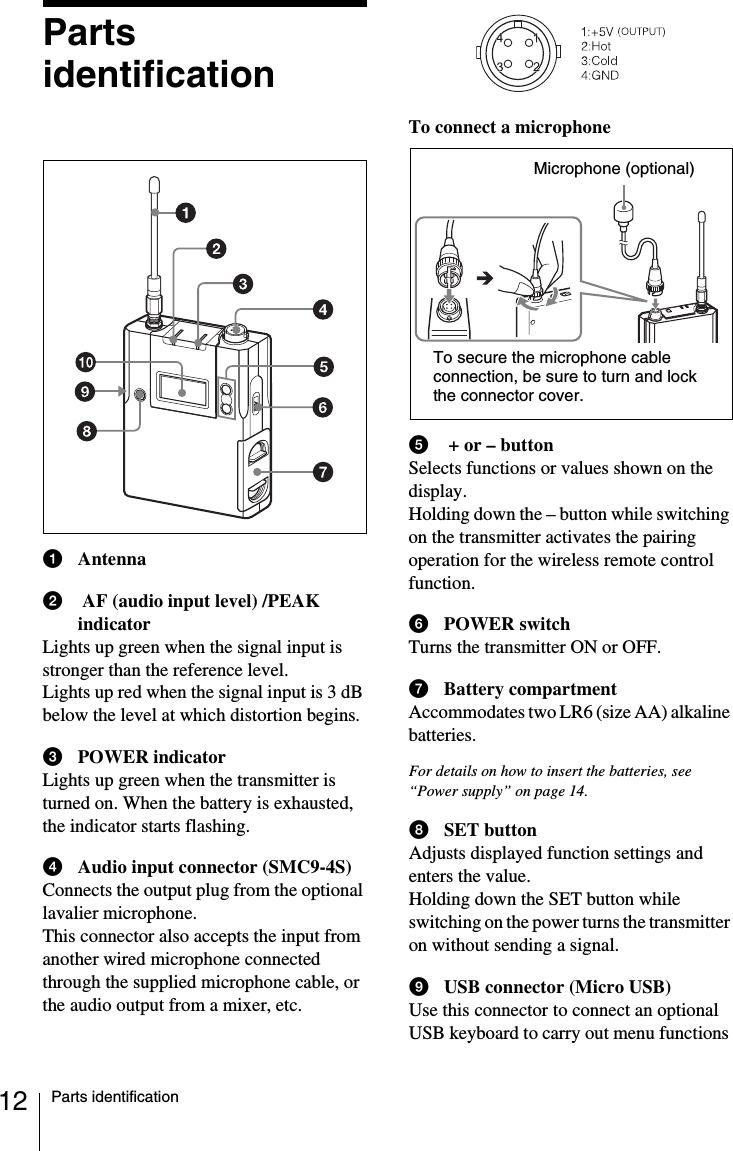 12 Parts identificationPartsidentificationaAntennab AF (audio input level) /PEAK indicatorLights up green when the signal input is stronger than the reference level.     Lights up red when the signal input is 3 dB below the level at which distortion begins. cPOWER indicatorLights up green when the transmitter is turned on. When the battery is exhausted, the indicator starts flashing.dAudio input connector (SMC9-4S)Connects the output plug from the optional lavalier microphone.This connector also accepts the input from another wired microphone connected through the supplied microphone cable, or the audio output from a mixer, etc.To connect a microphonee + or &ndash; buttonSelects functions or values shown on the display.Holding down the &ndash; button while switching on the transmitter activates the pairing operation for the wireless remote control function.fPOWER switchTurns the transmitter ON or OFF.gBattery compartmentAccommodates two LR6 (size AA) alkaline batteries.For details on how to insert the batteries, see &ldquo;Power supply&rdquo; on page 14.hSET buttonAdjusts displayed function settings and enters the value.Holding down the SET button while switching on the power turns the transmitter on without sending a signal.iUSB connector (Micro USB)Use this connector to connect an optional USB keyboard to carry out menu functions Microphone (optional)To secure the microphone cable connection, be sure to turn and lock the connector cover.